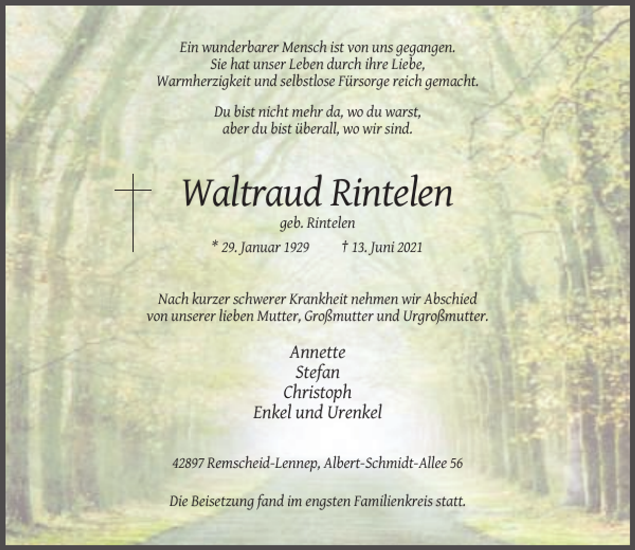<p>Ein wunderbarer Mensch ist von uns gegangen.<br />Sie hat unser Leben durch ihre Liebe,<br />Warmherzigkeit und selbstlose Fürsorge reich gemacht.<br />Du bist nicht mehr da, wo du warst,<br />aber du bist überall, wo wir sind.</p><p>Waltraud Rintelen<br />geb. Rintelen<br />* 29. Januar 1929<br />† 13. Juni 2021</p><p>Nach kurzer schwerer Krankheit nehmen wir Abschied<br />von unserer lieben Mutter, Großmutter und Urgroßmutter.</p><p>Annette<br />Stefan<br />Christoph<br />Enkel und Urenkel<br />42897 Remscheid-Lennep, Albert-Schmidt-Allee 56<br />Die Beisetzung fand im engsten Familienkreis statt.</p>