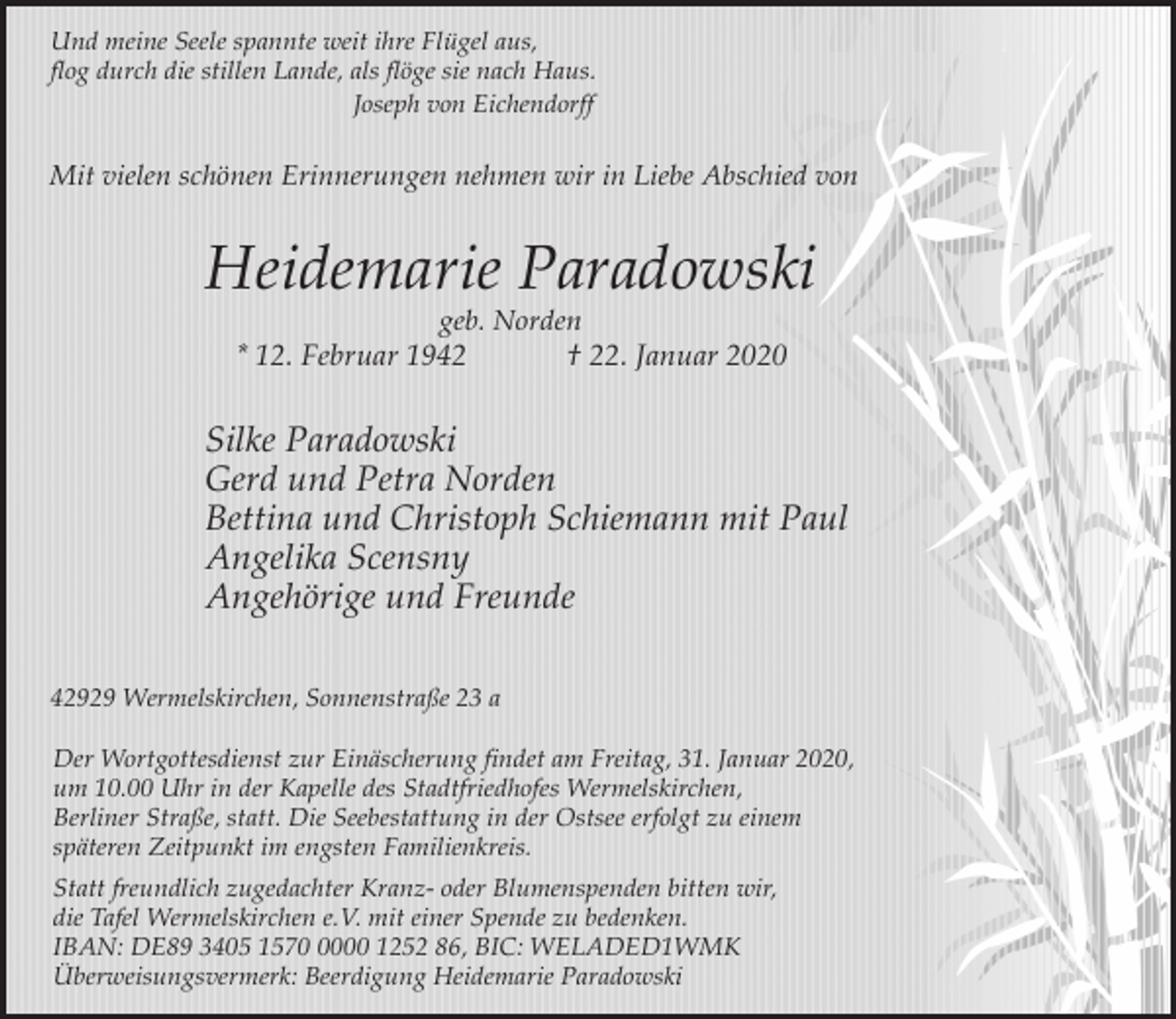 <p>Und meine Seele spannte weit ihre Flügel aus,<br />flog durch die stillen Lande, als flöge sie nach Haus.<br />Joseph von Eichendorff</p><p>Mit vielen schönen Erinnerungen nehmen wir in Liebe Abschied von</p><p>Heidemarie Paradowski<br />geb. Norden<br />* 12. Februar 1942<br />† 22. Januar 2020</p><p>Silke Paradowski<br />Gerd und Petra Norden<br />Bettina und Christoph Schiemann mit Paul<br />Angelika Scensny<br />Angehörige und Freunde<br />42929 Wermelskirchen, Sonnenstraße 23 a<br />Der Wortgottesdienst zur Einäscherung findet am Freitag, 31. Januar 2020,<br />um 10.00 Uhr in der Kapelle des Stadtfriedhofes Wermelskirchen,<br />Berliner Straße, statt. Die Seebestattung in der Ostsee erfolgt zu einem<br />späteren Zeitpunkt im engsten Familienkreis.<br />Statt freundlich zugedachter Kranz- oder Blumenspenden bitten wir,<br />die Tafel Wermelskirchen e.V. mit einer Spende zu bedenken.<br />IBAN: DE89 3405 157000 1252 86, BIC: WELADED1WMK<br />Überweisungsvermerk: Beerdigung Heidemarie Paradowski</p>