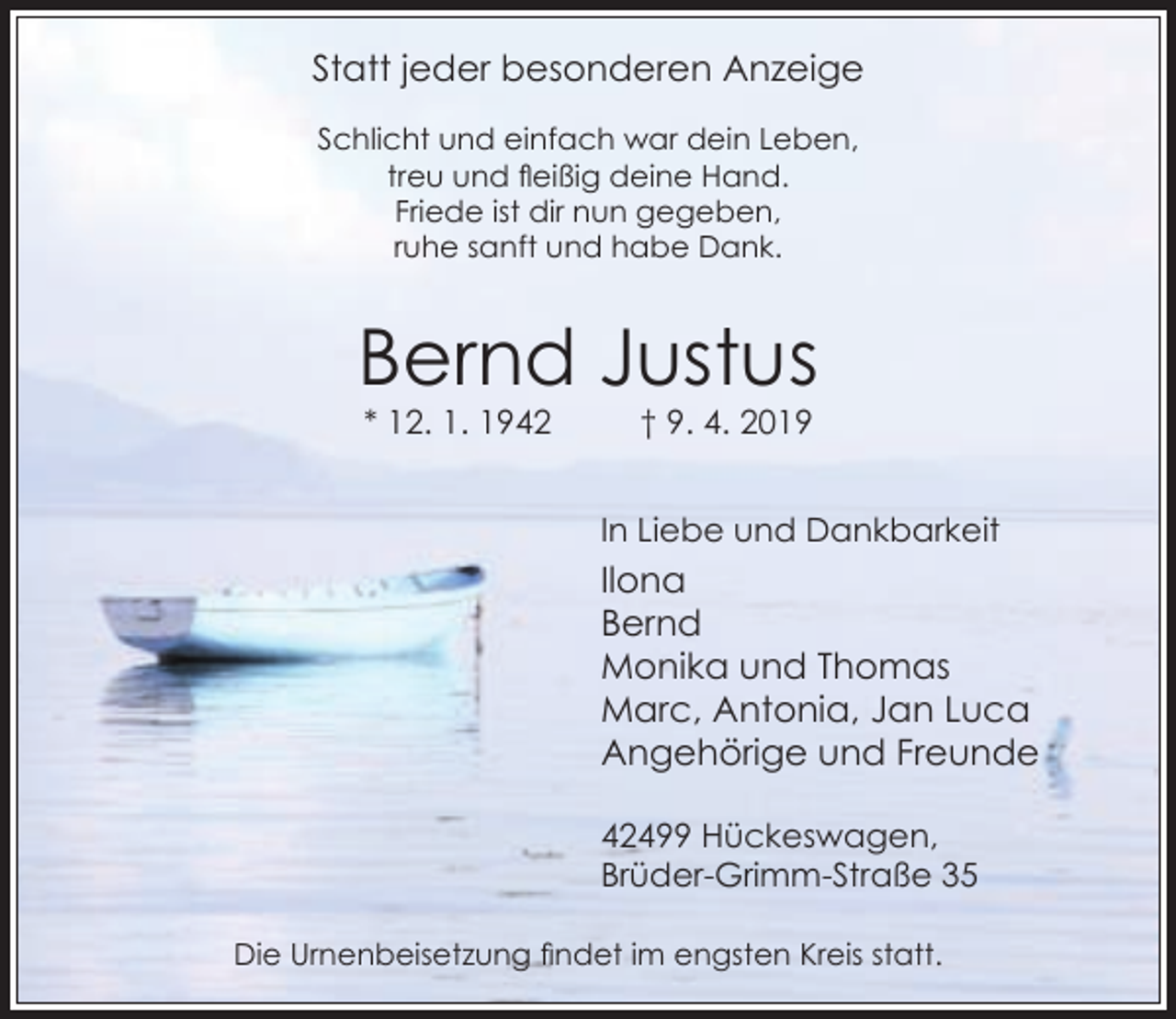 <p>Statt jeder besonderen Anzeige<br />Schlicht und einfach war dein Leben,<br />treu und fleißig deine Hand.<br />Friede ist dir nun gegeben,<br />ruhe sanft und habe Dank.</p><p>Bernd Justus<br />* 12. 1. 1942</p><p>† 9. 4. 2019</p><p>In Liebe und Dankbarkeit</p><p>Ilona<br />Bernd<br />Monika und Thomas<br />Marc, Antonia, Jan Luca<br />Angehörige und Freunde<br />42499 Hückeswagen,<br />Brüder-Grimm-Straße 35<br />Die Urnenbeisetzung findet im engsten Kreis statt.</p>