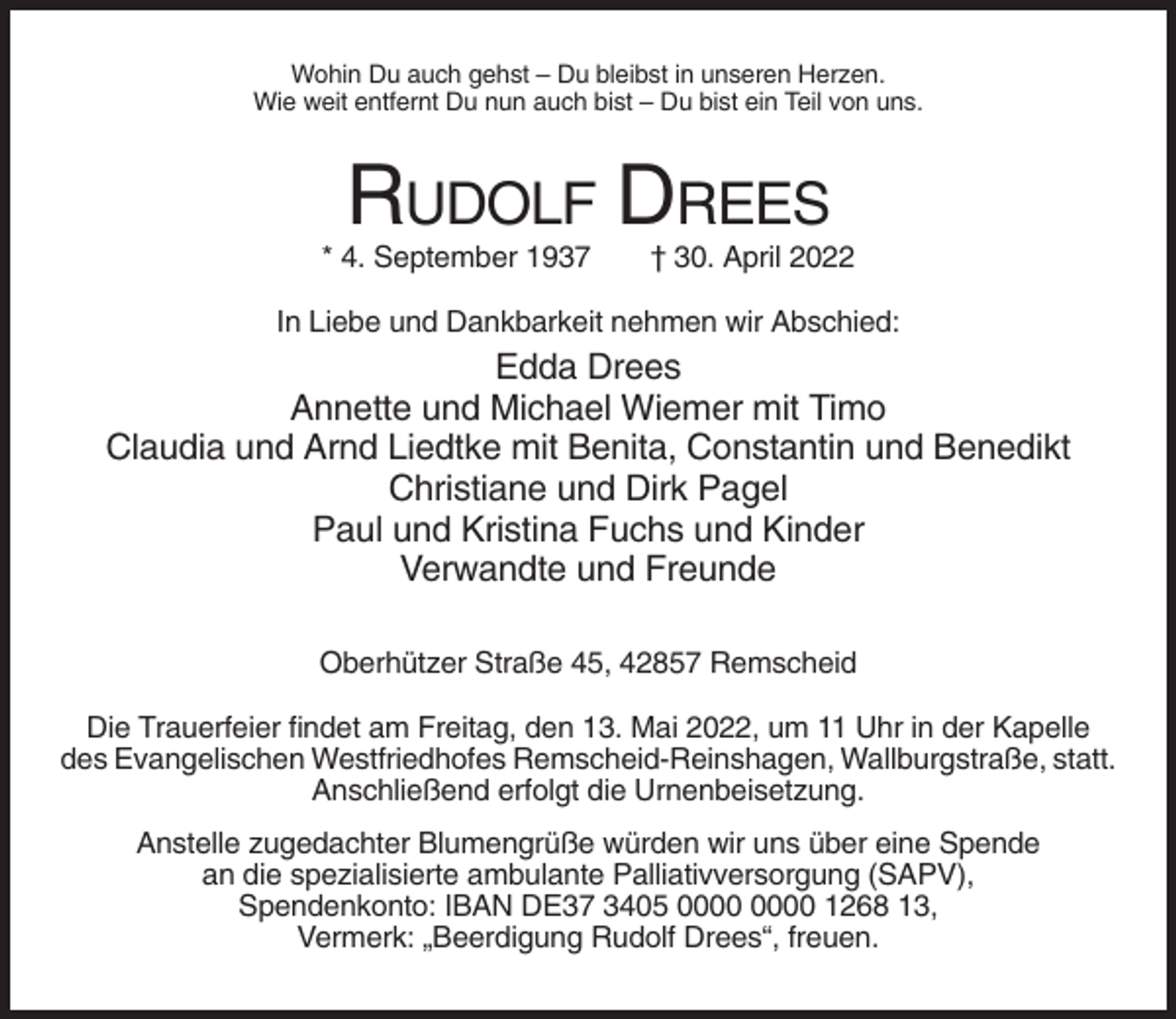 <p>Wohin Du auch gehst – Du bleibst in unseren Herzen.<br />Wie weit entfernt Du nun auch bist – Du bist ein Teil von uns.</p><p>RUDOLF DREES<br />* 4. September 1937</p><p>† 30. April 2022</p><p>In Liebe und Dankbarkeit nehmen wir Abschied:</p><p>Edda Drees<br />Annette und Michael Wiemer mit Timo<br />Claudia und Arnd Liedtke mit Benita, Constantin und Benedikt<br />Christiane und Dirk Pagel<br />Paul und Kristina Fuchs und Kinder<br />Verwandte und Freunde<br />Oberhützer Straße 45, 42857 Remscheid<br />Die Trauerfeier findet am Freitag, den 13. Mai 2022, um 11 Uhr in der Kapelle<br />des Evangelischen Westfriedhofes Remscheid-Reinshagen, Wallburgstraße, statt.<br />Anschließend erfolgt die Urnenbeisetzung.<br />Anstelle zugedachter Blumengrüße würden wir uns über eine Spende<br />an die spezialisierte ambulante Palliativversorgung (SAPV),<br />Spendenkonto: IBAN DE37 3405 1268 13,<br />Vermerk: „Beerdigung Rudolf Drees“, freuen.</p>