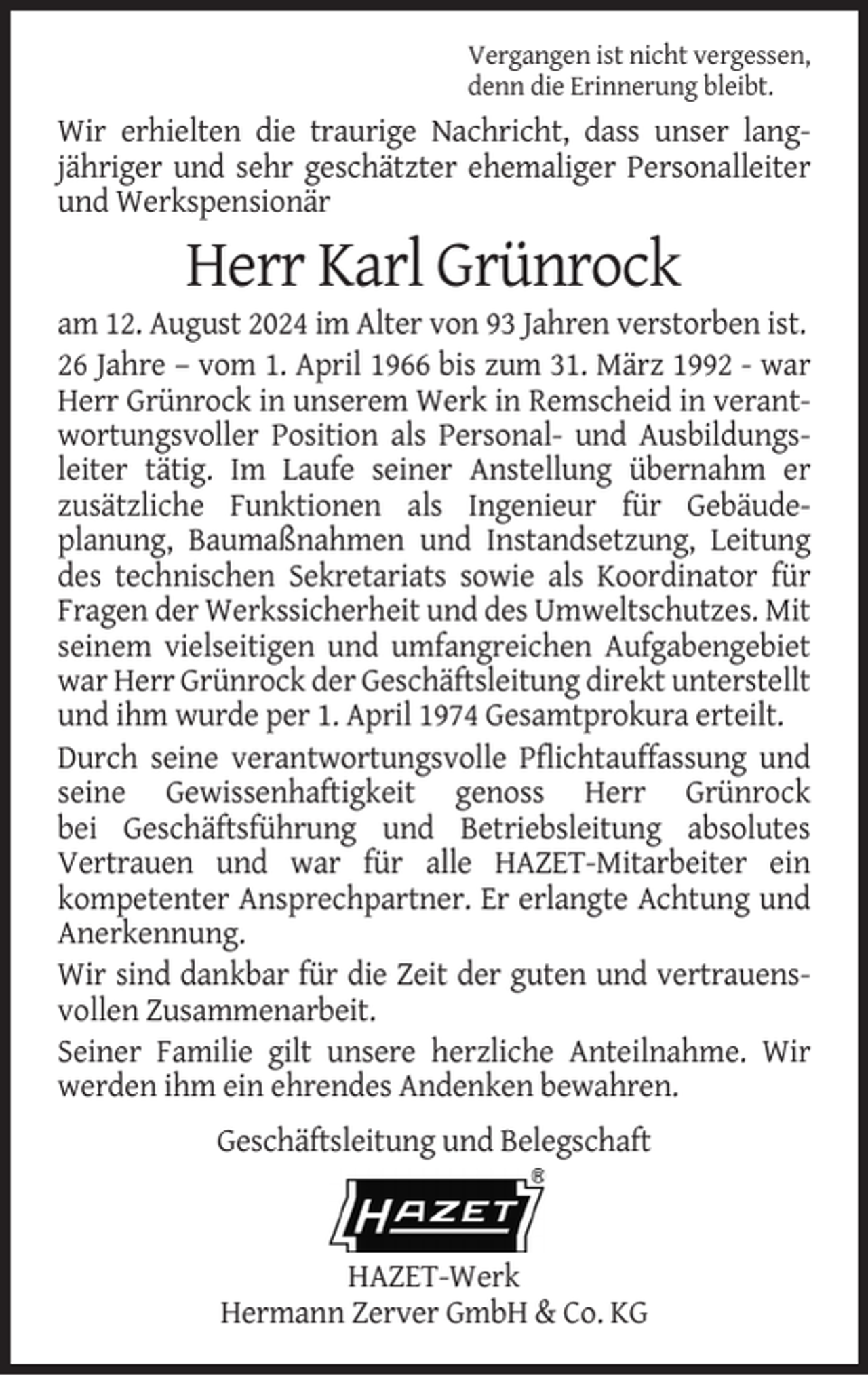 <p>Vergangen ist nicht vergessen,<br />denn die Erinnerung bleibt.</p><p>Wir erhielten die traurige Nachricht, dass unser langjähriger und sehr geschätzter ehemaliger Personalleiter<br />und Werkspensionär</p><p>Herr Karl Grünrock<br />am 12. August 2024 im Alter von 93 Jahren verstorben ist.<br />26 Jahre – vom 1. April 1966 bis zum 31. März 1992 - war<br />Herr Grünrock in unserem Werk in Remscheid in verantwortungsvoller Position als Personal- und Ausbildungsleiter tätig. Im Laufe seiner Anstellung übernahm er<br />zusätzliche Funktionen als Ingenieur für Gebäudeplanung, Baumaßnahmen und Instandsetzung, Leitung<br />des technischen Sekretariats sowie als Koordinator für<br />Fragen der Werkssicherheit und des Umweltschutzes. Mit<br />seinem vielseitigen und umfangreichen Aufgabengebiet<br />war Herr Grünrock der Geschäftsleitung direkt unterstellt<br />und ihm wurde per 1. April 1974 Gesamtprokura erteilt.<br />Durch seine verantwortungsvolle Pflichtauffassung und<br />seine Gewissenhaftigkeit genoss Herr Grünrock<br />bei Geschäftsführung und Betriebsleitung absolutes<br />Vertrauen und war für alle HAZET-Mitarbeiter ein<br />kompetenter Ansprechpartner. Er erlangte Achtung und<br />Anerkennung.<br />Wir sind dankbar für die Zeit der guten und vertrauensvollen Zusammenarbeit.<br />Seiner Familie gilt unsere herzliche Anteilnahme. Wir<br />werden ihm ein ehrendes Andenken bewahren.<br />Geschäftsleitung und Belegschaft</p><p>HAZET-Werk<br />Hermann Zerver GmbH &amp; Co. KG</p>