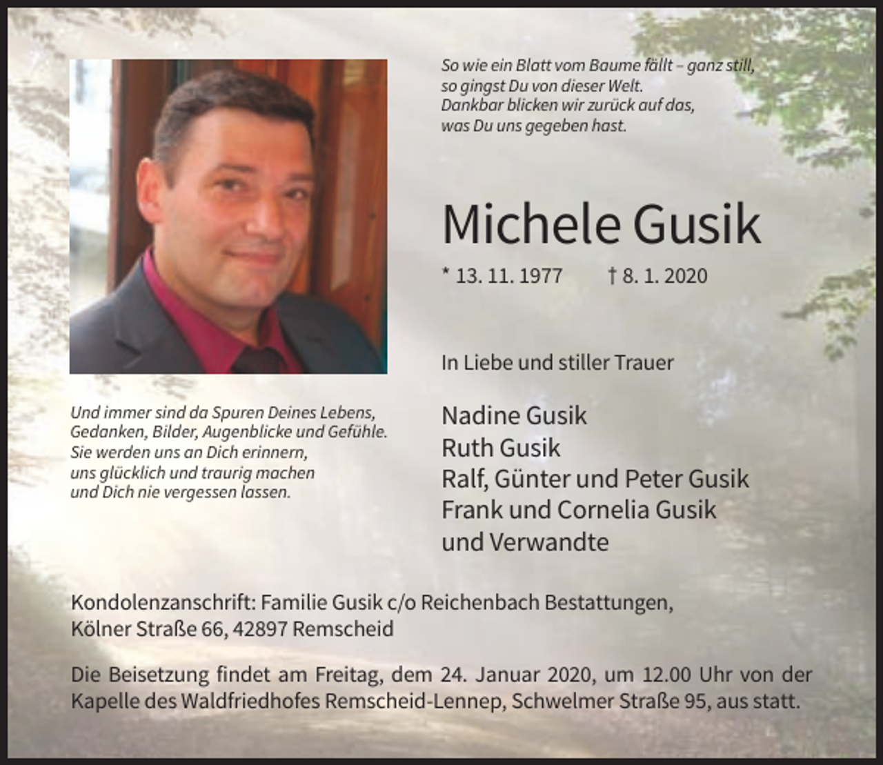 <p>So wie ein Blatt vom Baume fällt – ganz still,<br />so gingst Du von dieser Welt.<br />Dankbar blicken wir zurück auf das,<br />was Du uns gegeben hast.</p><p>Michele Gusik<br />* 13. 11. 1977</p><p>† 8. 1. 2020</p><p>In Liebe und stiller Trauer<br />Und immer sind da Spuren Deines Lebens,<br />Gedanken, Bilder, Augenblicke und Gefühle.<br />Sie werden uns an Dich erinnern,<br />uns glücklich und traurig machen<br />und Dich nie vergessen lassen.</p><p>Nadine Gusik<br />Ruth Gusik<br />Ralf, Günter und Peter Gusik<br />Frank und Cornelia Gusik<br />und Verwandte</p><p>Kondolenzanschrift: Familie Gusik c/o Reichenbach Bestattungen,<br />Kölner Straße 66, 42897 Remscheid<br />Die Beisetzung findet am Freitag, dem 24. Januar 2020, um 12.00 Uhr von der<br />Kapelle des Waldfriedhofes Remscheid-Lennep, Schwelmer Straße 95, aus statt.</p>