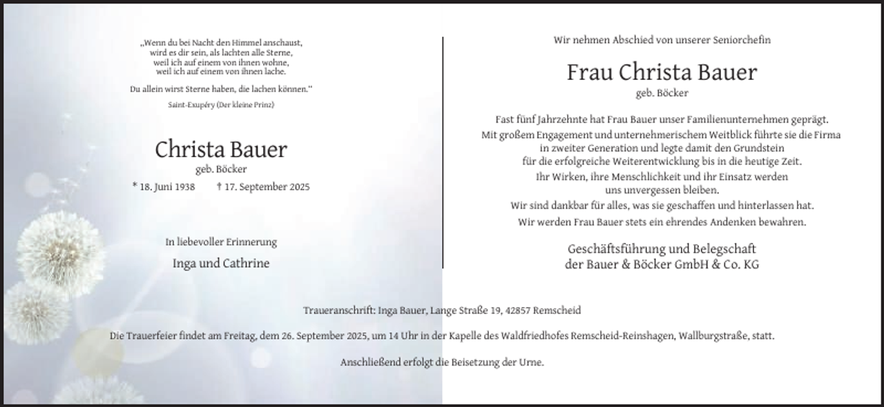 <p>Wir nehmen Abschied von unserer Seniorchefin</p><p>,,Wenn du bei Nacht den Himmel anschaust,<br />wird es dir sein, als lachten alle Sterne,<br />weil ich auf einem von ihnen wohne,<br />weil ich auf einem von ihnen lache.</p><p>Frau Christa Bauer<br />Du allein wirst Sterne haben, die lachen können.“</p><p>geb. Böcker<br />Saint-Exupéry (Der kleine Prinz)</p><p>Christa Bauer<br />geb. Böcker<br />* 18. Juni 1938</p><p>† 17. September 2025</p><p>Fast fünf Jahrzehnte hat Frau Bauer unser Familienunternehmen geprägt.<br />Mit großem Engagement und unternehmerischem Weitblick führte sie die Firma<br />in zweiter Generation und legte damit den Grundstein<br />für die erfolgreiche Weiterentwicklung bis in die heutige Zeit.<br />Ihr Wirken, ihre Menschlichkeit und ihr Einsatz werden<br />uns unvergessen bleiben.<br />Wir sind dankbar für alles, was sie geschaffen und hinterlassen hat.<br />Wir werden Frau Bauer stets ein ehrendes Andenken bewahren.</p><p>In liebevoller Erinnerung</p><p>Geschäftsführung und Belegschaft<br />der Bauer &amp; Böcker GmbH &amp; Co. KG</p><p>Inga und Cathrine</p><p>Traueranschrift: Inga Bauer, Lange Straße 19, 42857 Remscheid<br />Die Trauerfeier findet am Freitag, dem 26. September 2025, um 14 Uhr in der Kapelle des Waldfriedhofes Remscheid-Reinshagen, Wallburgstraße, statt.<br />Anschließend erfolgt die Beisetzung der Urne.</p>