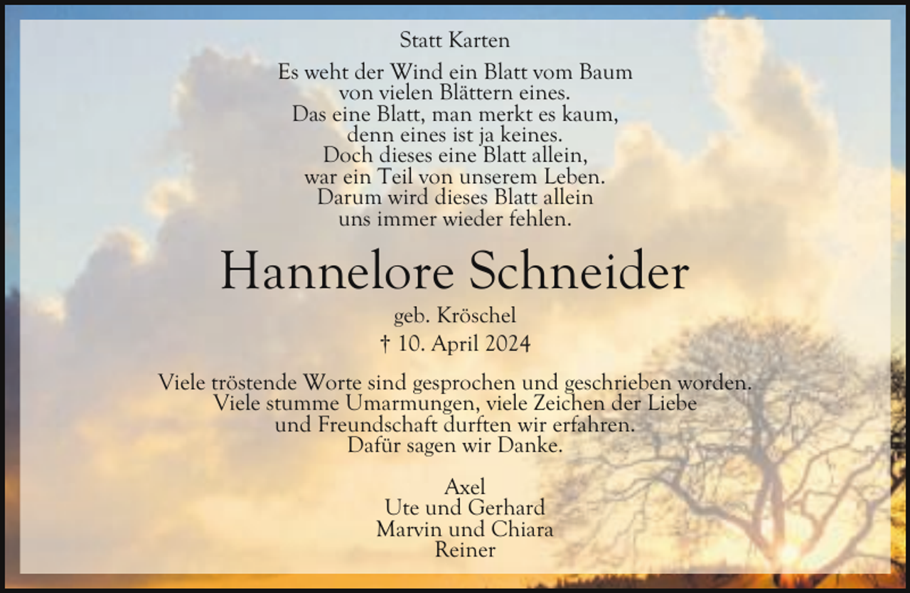 <p>Statt Karten<br />Es weht der Wind ein Blatt vom Baum<br />von vielen Blättern eines.<br />Das eine Blatt, man merkt es kaum,<br />denn eines ist ja keines.<br />Doch dieses eine Blatt allein,<br />war ein Teil von unserem Leben.<br />Darum wird dieses Blatt allein<br />uns immer wieder fehlen.</p><p>Hannelore Schneider<br />geb. Kröschel<br />† 10. April 2024</p><p>Viele tröstende Worte sind gesprochen und geschrieben worden.<br />Viele stumme Umarmungen, viele Zeichen der Liebe<br />und Freundschaft durften wir erfahren.<br />Dafür sagen wir Danke.<br />Axel<br />Ute und Gerhard<br />Marvin und Chiara<br />Reiner</p>