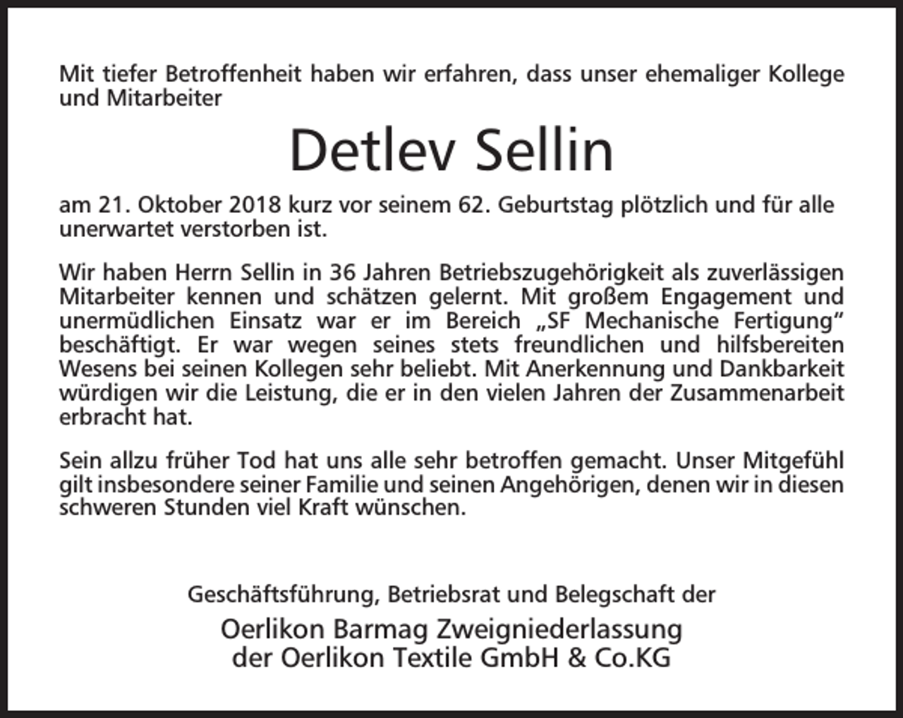 <p>Mit tiefer Betroffenheit haben wir erfahren, dass unser ehemaliger Kollege<br />und Mitarbeiter</p><p>Detlev Sellin</p><p>am 21. Oktober 2018 kurz vor seinem 62. Geburtstag plötzlich und für alle<br />unerwartet verstorben ist.<br />Wir haben Herrn Sellin in 36 Jahren Betriebszugehörigkeit als zuverlässigen<br />Mitarbeiter kennen und schätzen gelernt. Mit großem Engagement und<br />unermüdlichen Einsatz war er im Bereich „SF Mechanische Fertigung“<br />beschäftigt. Er war wegen seines stets freundlichen und hilfsbereiten<br />Wesens bei seinen Kollegen sehr beliebt. Mit Anerkennung und Dankbarkeit<br />würdigen wir die Leistung, die er in den vielen Jahren der Zusammenarbeit<br />erbracht hat.<br />Sein allzu früher Tod hat uns alle sehr betroffen gemacht. Unser Mitgefühl<br />gilt insbesondere seiner Familie und seinen Angehörigen, denen wir in diesen<br />schweren Stunden viel Kraft wünschen.</p><p>Geschäftsführung, Betriebsrat und Belegschaft der</p><p>Oerlikon Barmag Zweigniederlassung<br />der Oerlikon Textile GmbH &amp; Co.KG</p>