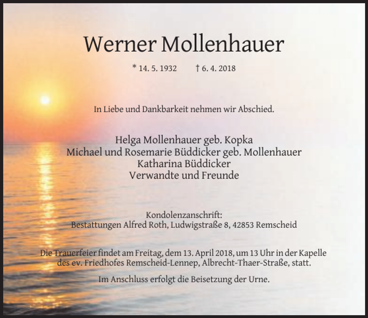 <p>Werner Mollenhauer<br />* 14. 5. 1932</p><p>† 6. 4. 2018</p><p>In Liebe und Dankbarkeit nehmen wir Abschied.</p><p>Helga Mollenhauer geb. Kopka<br />Michael und Rosemarie Büddicker geb. Mollenhauer<br />Katharina Büddicker<br />Verwandte und Freunde</p><p>Kondolenzanschrift:<br />Bestattungen Alfred Roth, Ludwigstraße 8, 42853 Remscheid</p><p>Die Trauerfeier findet am Freitag, dem 13. April 2018, um 13 Uhr in der Kapelle<br />des ev. Friedhofes Remscheid-Lennep, Albrecht-Thaer-Straße, statt.<br />Im Anschluss erfolgt die Beisetzung der Urne.</p>
