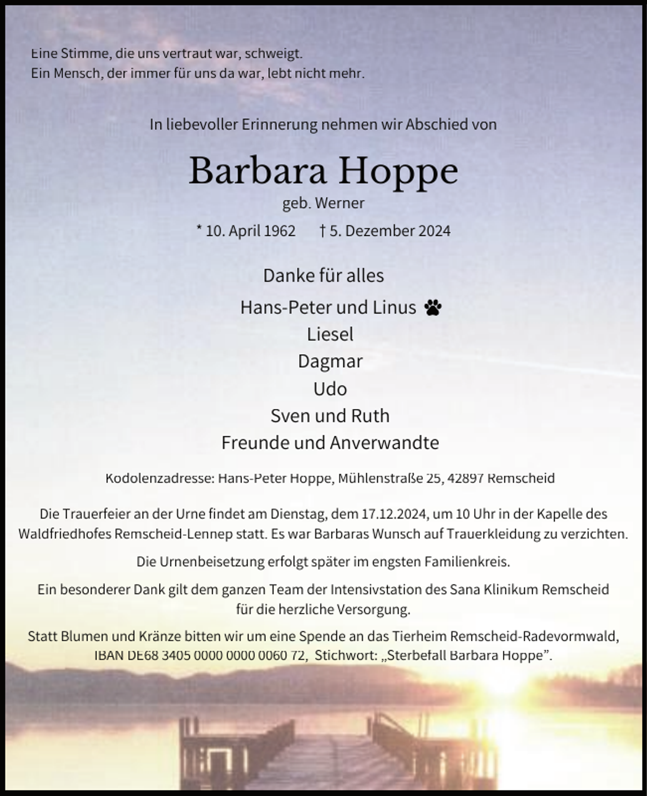 <p>Eine Stimme, die uns vertraut war, schweigt.<br />Ein Mensch, der immer für uns da war, lebt nicht mehr.</p><p>In liebevoller Erinnerung nehmen wir Abschied von</p><p>Barbara Hoppe<br />geb. Werner</p><p>* 10. April 1962</p><p>† 5. Dezember 2024</p><p>Danke für alles<br />Hans-Peter und Linus<br />Liesel<br />Dagmar<br />Udo<br />Sven und Ruth<br />Freunde und Anverwandte<br />Kodolenzadresse: Hans-Peter Hoppe, Mühlenstraße 25, 42897 Remscheid<br />Die Trauerfeier an der Urne findet am Dienstag, dem 17.12.2024, um 10 Uhr in der Kapelle des<br />Waldfriedhofes Remscheid-Lennep statt. Es war Barbaras Wunsch auf Trauerkleidung zu verzichten.<br />Die Urnenbeisetzung erfolgt später im engsten Familienkreis.<br />Ein besonderer Dank gilt dem ganzen Team der Intensivstation des Sana Klinikum Remscheid<br />für die herzliche Versorgung.<br />Statt Blumen und Kränze bitten wir um eine Spende an das Tierheim Remscheid-Radevormwald,<br />IBAN DE68 3405 0060 72, Stichwort: „Sterbefall Barbara Hoppe”.</p>