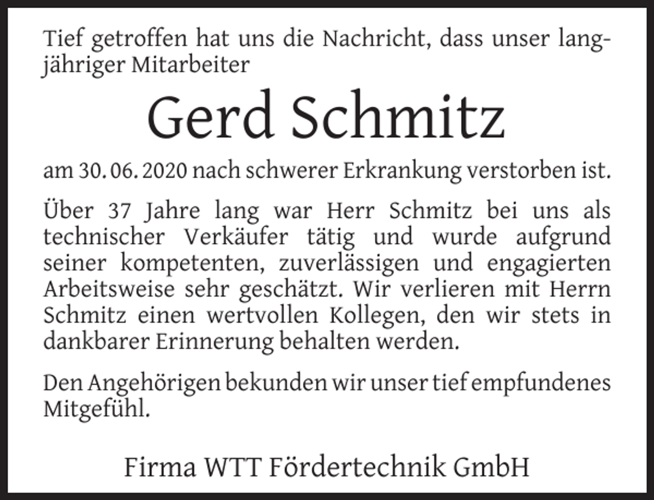 <p>Tief getroffen hat uns die Nachricht, dass unser langjähriger Mitarbeiter</p><p>Gerd Schmitz</p><p>am 30. 06. 2020 nach schwerer Erkrankung verstorben ist.<br />Über 37 Jahre lang war Herr Schmitz bei uns als<br />technischer Verkäufer tätig und wurde aufgrund<br />seiner kompetenten, zuverlässigen und engagierten<br />Arbeitsweise sehr geschätzt. Wir verlieren mit Herrn<br />Schmitz einen wertvollen Kollegen, den wir stets in<br />dankbarer Erinnerung behalten werden.<br />Den Angehörigen bekunden wir unser tief empfundenes<br />Mitgefühl.</p><p>Firma WTT Fördertechnik GmbH</p>