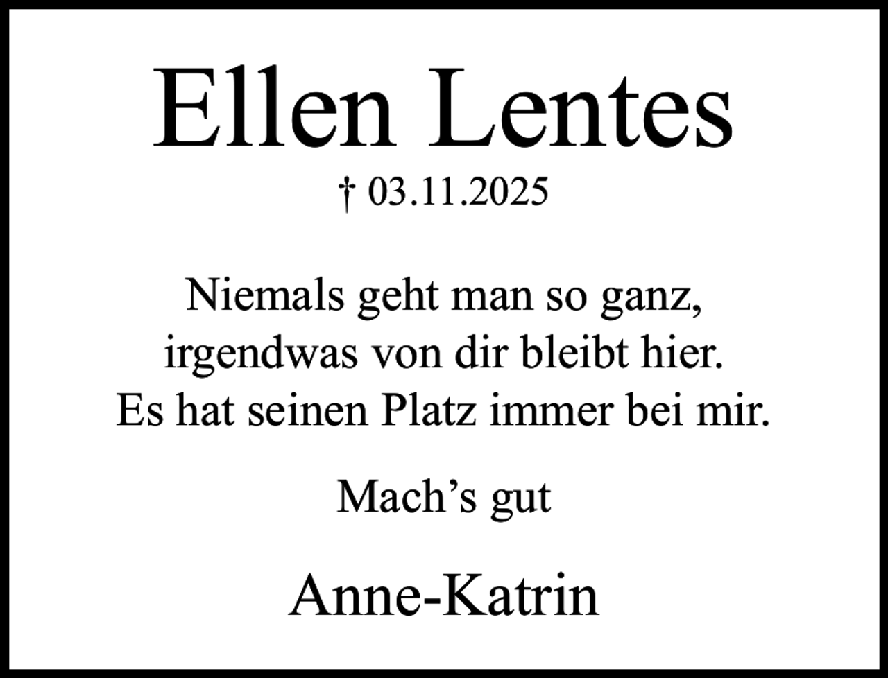<p>Ellen Lentes<br />† 03.11.2025</p><p>Niemals geht man so ganz,<br />irgendwas von dir bleibt hier.<br />Es hat seinen Platz immer bei mir.<br />Mach’s gut</p><p>Anne-Katrin</p>