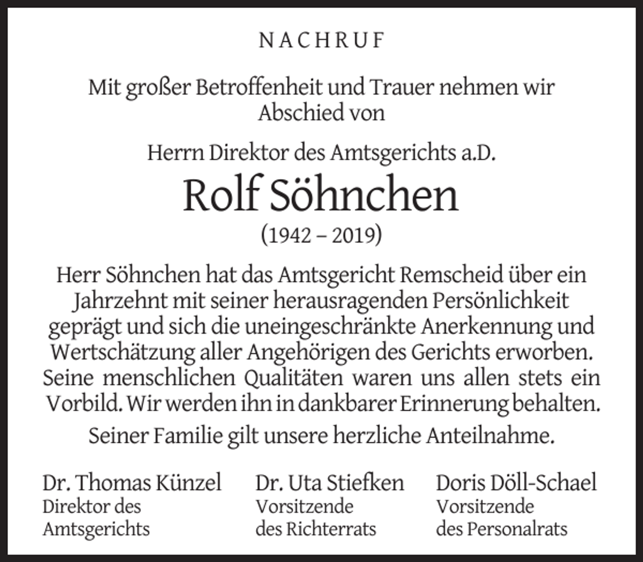 <p>NACHRUF<br />Mit großer Betroffenheit und Trauer nehmen wir<br />Abschied von<br />Herrn Direktor des Amtsgerichts a.D.</p><p>Rolf Söhnchen<br />(1942 – 2019)</p><p>Herr Söhnchen hat das Amtsgericht Remscheid über ein<br />Jahrzehnt mit seiner herausragenden Persönlichkeit<br />geprägt und sich die uneingeschränkte Anerkennung und<br />Wertschätzung aller Angehörigen des Gerichts erworben.<br />Seine menschlichen Qualitäten waren uns allen stets ein<br />Vorbild. Wir werden ihn in dankbarer Erinnerung behalten.<br />Seiner Familie gilt unsere herzliche Anteilnahme.<br />Dr. Thomas Künzel</p><p>Direktor des<br />Amtsgerichts</p><p>Dr. Uta Stiefken</p><p>Vorsitzende<br />des Richterrats</p><p>Doris Döll-Schael</p><p>Vorsitzende<br />des Personalrats</p>