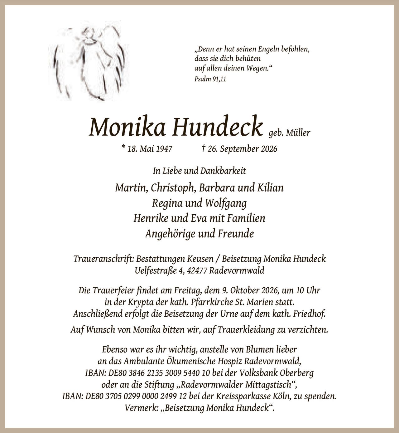 <p><i>„Denn er hat seinen Engeln befohlen, dass sie dich behüten auf allen deinen Wegen." Psalm 91,11</i></p><p><strong>Monika Hundeck geb. Müller</strong><br/>* 18. Mai 1947<br/>† 26. September 2026</p><p><strong>In Liebe und Dankbarkeit</strong></p><p>Martin, Christoph, Barbara und Kilian<br/>Regina und Wolfgang<br/>Henrike und Eva mit Familien<br/>Angehörige und Freunde</p><p><strong>Traueranschrift:</strong> Bestattungen Keusen / Beisetzung Monika Hundeck<br/>Uelfestraße 4, 42477 Radevormwald</p><p>Die Trauerfeier findet am Freitag, dem 9. Oktober 2026, um 10 Uhr in der Krypta der kath. Pfarrkirche St. Marien statt. Anschließend erfolgt die Beisetzung der Urne auf dem kath. Friedhof.</p><p>Auf Wunsch von Monika bitten wir, auf Trauerkleidung zu verzichten.</p><p>Ebenso war es ihr wichtig, anstelle von Blumen lieber an das Ambulante Ökumenische Hospiz Radevormwald, IBAN: DE80 3846 2135 3009 5440 10 bei der Volksbank Oberberg oder an die Stiftung „Radevormwalder Mittagstisch", IBAN: DE80 3705 0299 0000 2499 12 bei der Kreissparkasse Köln, zu spenden. Vermerk: „Beisetzung Monika Hundeck".</p>