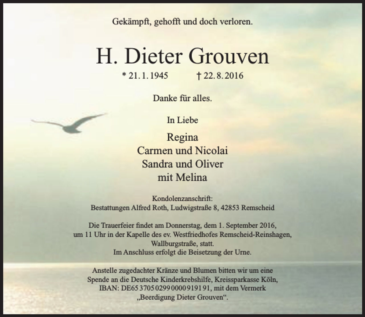 <p>Gekämpft, gehofft und doch verloren.</p><p>H. Dieter Grouven<br />* 21. 1. 1945</p><p>† 22. 8. 2016</p><p>Danke für alles.<br />In Liebe</p><p>Regina<br />Carmen und Nicolai<br />Sandra und Oliver<br />mit Melina<br />Kondolenzanschrift:<br />Bestattungen Alfred Roth, Ludwigstraße 8, 42853 Remscheid<br />Die Trauerfeier findet am Donnerstag, dem 1. September 2016,<br />um 11 Uhr in der Kapelle des ev. Westfriedhofes Remscheid-Reinshagen,<br />Wallburgstraße, statt.<br />Im Anschluss erfolgt die Beisetzung der Urne.<br />Anstelle zugedachter Kränze und Blumen bitten wir um eine<br />Spende an die Deutsche Kinderkrebshilfe, Kreissparkasse Köln,<br />IBAN: DE65 3705 0299 0000 91, mit dem Vermerk<br />„Beerdigung Dieter Grouven“.</p>