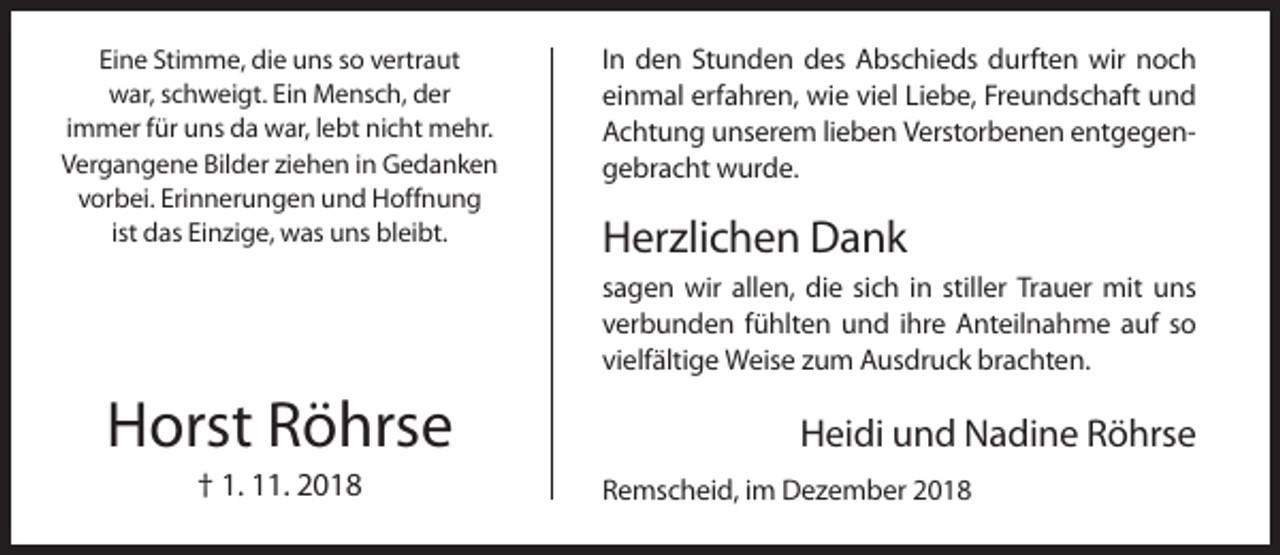 <p>Eine Stimme, die uns so vertraut<br />war, schweigt. Ein Mensch, der<br />immer für uns da war, lebt nicht mehr.<br />Vergangene Bilder ziehen in Gedanken<br />vorbei. Erinnerungen und Hoffnung<br />ist das Einzige, was uns bleibt.</p><p>In den Stunden des Abschieds durften wir noch<br />einmal erfahren, wie viel Liebe, Freundschaft und<br />Achtung unserem lieben Verstorbenen entgegengebracht wurde.</p><p>Herzlichen Dank<br />sagen wir allen, die sich in stiller Trauer mit uns<br />verbunden fühlten und ihre Anteilnahme auf so<br />vielfältige Weise zum Ausdruck brachten.</p><p>Horst Röhrse<br />† 1. 11. 2018</p><p>Heidi und Nadine Röhrse<br />Remscheid, im Dezember 2018</p>