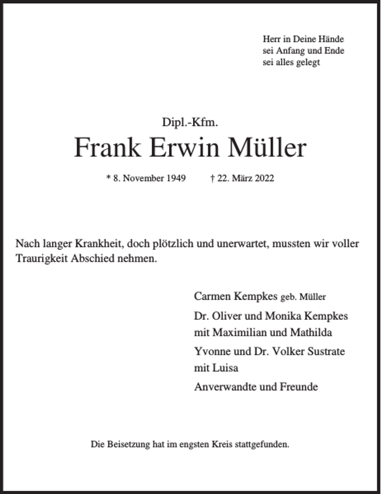 <p>Herr in Deine Hände<br />sei Anfang und Ende<br />sei alles gelegt</p><p>Dipl.-Kfm.</p><p>Frank Erwin Müller<br />* 8. November 1949</p><p>† 22. März 2022</p><p>Nach langer Krankheit, doch plötzlich und unerwartet, mussten wir voller<br />Traurigkeit Abschied nehmen.<br />Carmen Kempkes geb. Müller<br />Dr. Oliver und Monika Kempkes<br />mit Maximilian und Mathilda<br />Yvonne und Dr. Volker Sustrate<br />mit Luisa<br />Anverwandte und Freunde</p><p>Die Beisetzung hat im engsten Kreis stattgefunden.</p>