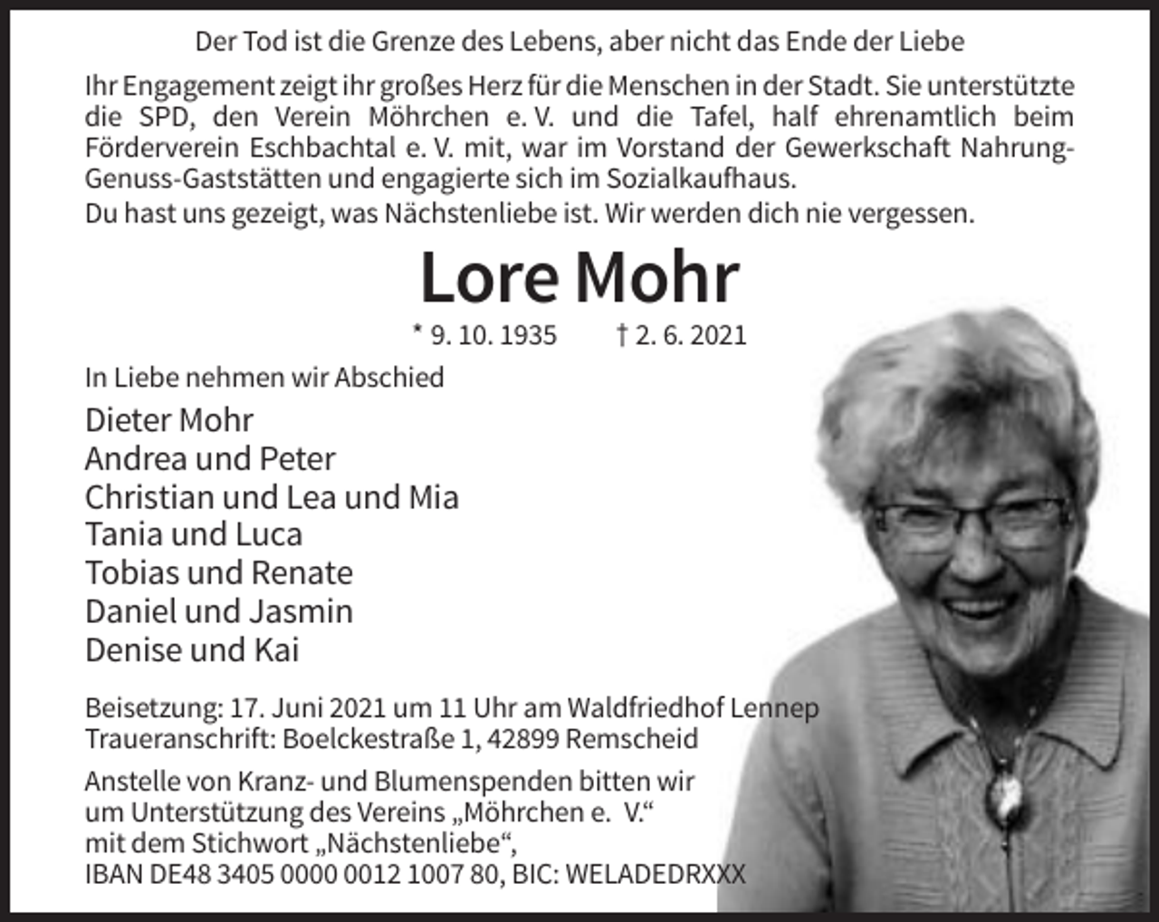 <p>Der Tod ist die Grenze des Lebens, aber nicht das Ende der Liebe<br />Ihr Engagement zeigt ihr großes Herz für die Menschen in der Stadt. Sie unterstützte<br />die SPD, den Verein Möhrchen e. V. und die Tafel, half ehrenamtlich beim<br />Förderverein Eschbachtal e. V. mit, war im Vorstand der Gewerkschaft NahrungGenuss-Gaststätten und engagierte sich im Sozialkaufhaus.<br />Du hast uns gezeigt, was Nächstenliebe ist. Wir werden dich nie vergessen.</p><p>Lore Mohr<br />* 9. 10. 1935<br />In Liebe nehmen wir Abschied</p><p>† 2. 6. 2021</p><p>Dieter Mohr<br />Andrea und Peter<br />Christian und Lea und Mia<br />Tania und Luca<br />Tobias und Renate<br />Daniel und Jasmin<br />Denise und Kai<br />Beisetzung: 17. Juni 2021 um 11 Uhr am Waldfriedhof Lennep<br />Traueranschrift: Boelckestraße 1, 42899 Remscheid<br />Anstelle von Kranz- und Blumenspenden bitten wir<br />um Unterstützung des Vereins „Möhrchen e. V.“<br />mit dem Stichwort „Nächstenliebe“,<br />IBAN DE48 3405 0012 1007 80, BIC: WELADEDRXXX</p>