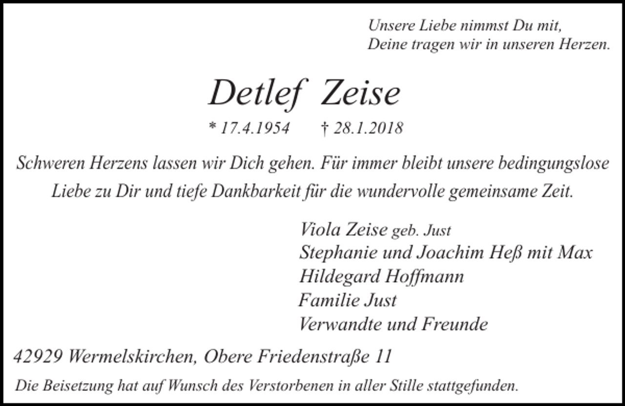 <p>Unsere Liebe nimmst Du mit,<br />Deine tragen wir in unseren Herzen.</p><p>Detlef Zeise</p><p>* 17.4.1954</p><p>† 28.1.2018</p><p>Schweren Herzens lassen wir Dich gehen. Für immer bleibt unsere bedingungslose<br />Liebe zu Dir und tiefe Dankbarkeit für die wundervolle gemeinsame Zeit.<br />Viola Zeise geb. Just<br />Stephanie und Joachim Heß mit Max<br />Hildegard Hoffmann<br />Familie Just<br />Verwandte und Freunde<br />42929 Wermelskirchen, Obere Friedenstraße 11<br />Die Beisetzung hat auf Wunsch des Verstorbenen in aller Stille stattgefunden.</p>