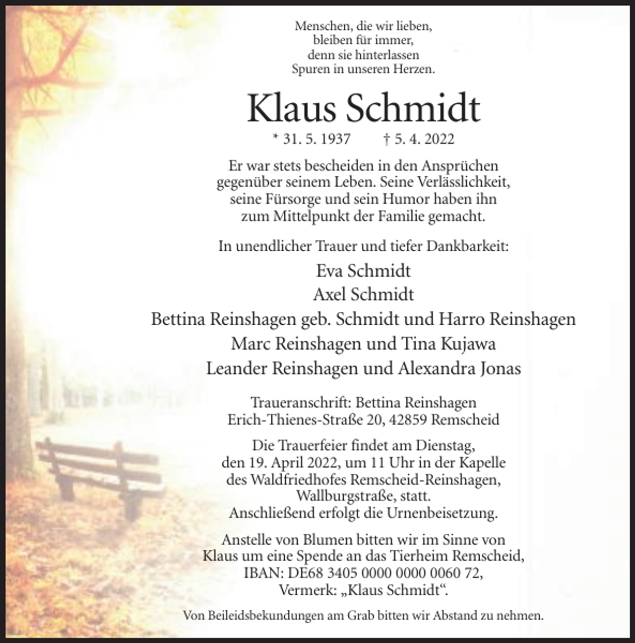 <p>Menschen, die wir lieben,<br />bleiben für immer,<br />denn sie hinterlassen<br />Spuren in unseren Herzen.</p><p>Klaus Schmidt<br />* 31. 5. 1937</p><p>† 5. 4. 2022</p><p>Er war stets bescheiden in den Ansprüchen<br />gegenüber seinem Leben. Seine Verlässlichkeit,<br />seine Fürsorge und sein Humor haben ihn<br />zum Mittelpunkt der Familie gemacht.<br />In unendlicher Trauer und tiefer Dankbarkeit:</p><p>Eva Schmidt<br />Axel Schmidt<br />Bettina Reinshagen geb. Schmidt und Harro Reinshagen<br />Marc Reinshagen und Tina Kujawa<br />Leander Reinshagen und Alexandra Jonas<br />Traueranschrift: Bettina Reinshagen<br />Erich-Thienes-Straße 20, 42859 Remscheid<br />Die Trauerfeier findet am Dienstag,<br />den 19. April 2022, um 11 Uhr in der Kapelle<br />des Waldfriedhofes Remscheid-Reinshagen,<br />Wallburgstraße, statt.<br />Anschließend erfolgt die Urnenbeisetzung.<br />Anstelle von Blumen bitten wir im Sinne von<br />Klaus um eine Spende an das Tierheim Remscheid,<br />IBAN: DE68 3405 0060 72,<br />Vermerk: „Klaus Schmidt“.<br />Von Beileidsbekundungen am Grab bitten wir Abstand zu nehmen.</p>