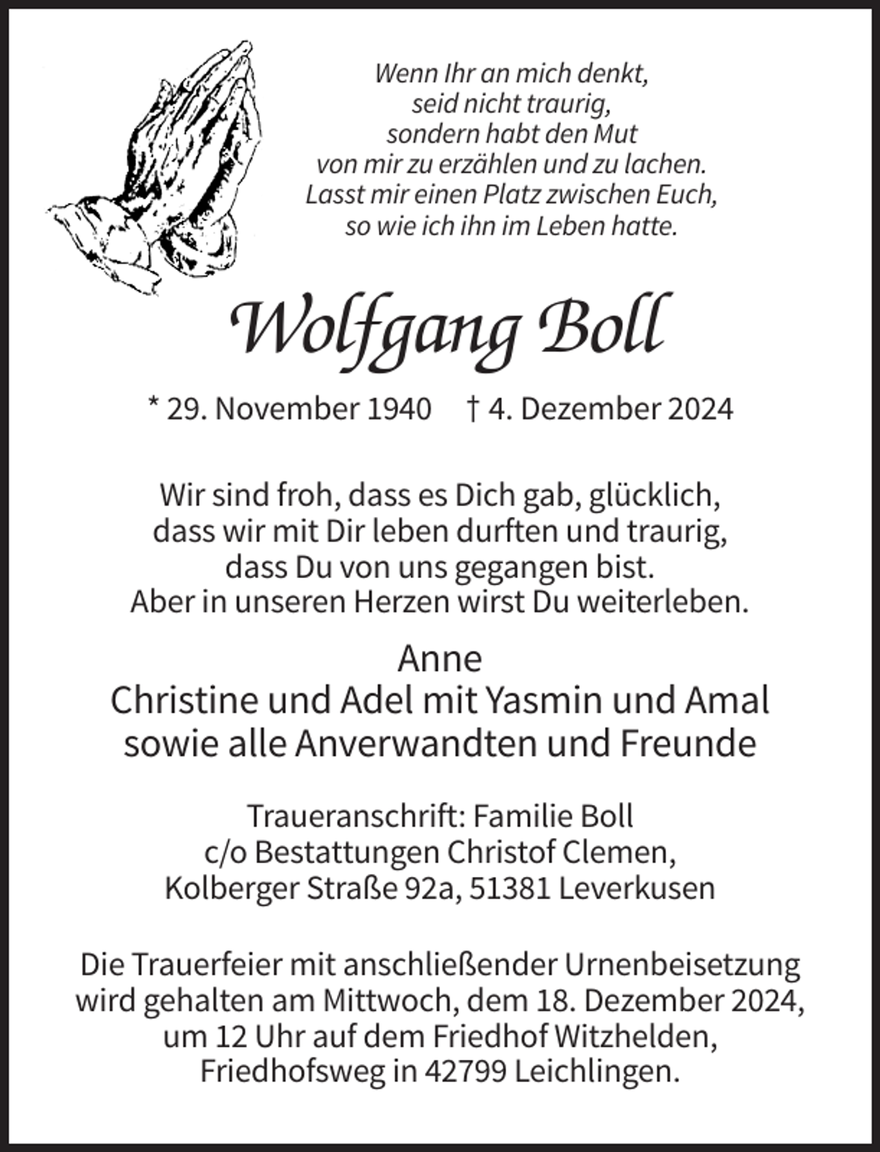 <p>Wenn Ihr an mich denkt,<br />seid nicht traurig,<br />sondern habt den Mut<br />von mir zu erzählen und zu lachen.<br />Lasst mir einen Platz zwischen Euch,<br />so wie ich ihn im Leben hatte.</p><p>Wolfgang Boll<br />* 29. November 1940 † 4. Dezember 2024<br />Wir sind froh, dass es Dich gab, glücklich,<br />dass wir mit Dir leben durften und traurig,<br />dass Du von uns gegangen bist.<br />Aber in unseren Herzen wirst Du weiterleben.</p><p>Anne<br />Christine und Adel mit Yasmin und Amal<br />sowie alle Anverwandten und Freunde<br />Traueranschrift: Familie Boll<br />c/o Bestattungen Christof Clemen,<br />Kolberger Straße 92a, 51381 Leverkusen<br />Die Trauerfeier mit anschließender Urnenbeisetzung<br />wird gehalten am Mittwoch, dem 18. Dezember 2024,<br />um 12 Uhr auf dem Friedhof Witzhelden,<br />Friedhofsweg in 42799 Leichlingen.</p>