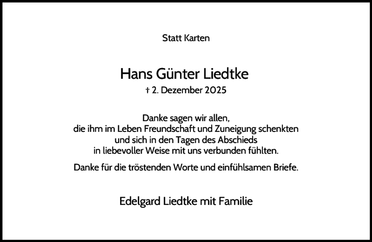 <p>Statt Karten</p><p>Hans Günter Liedtke<br />† 2. Dezember 2025<br />Danke sagen wir allen,<br />die ihm im Leben Freundschaft und Zuneigung schenkten<br />und sich in den Tagen des Abschieds<br />in liebevoller Weise mit uns verbunden fühlten.<br />Danke für die tröstenden Worte und einfühlsamen Briefe.</p><p>Edelgard Liedtke mit Familie</p>