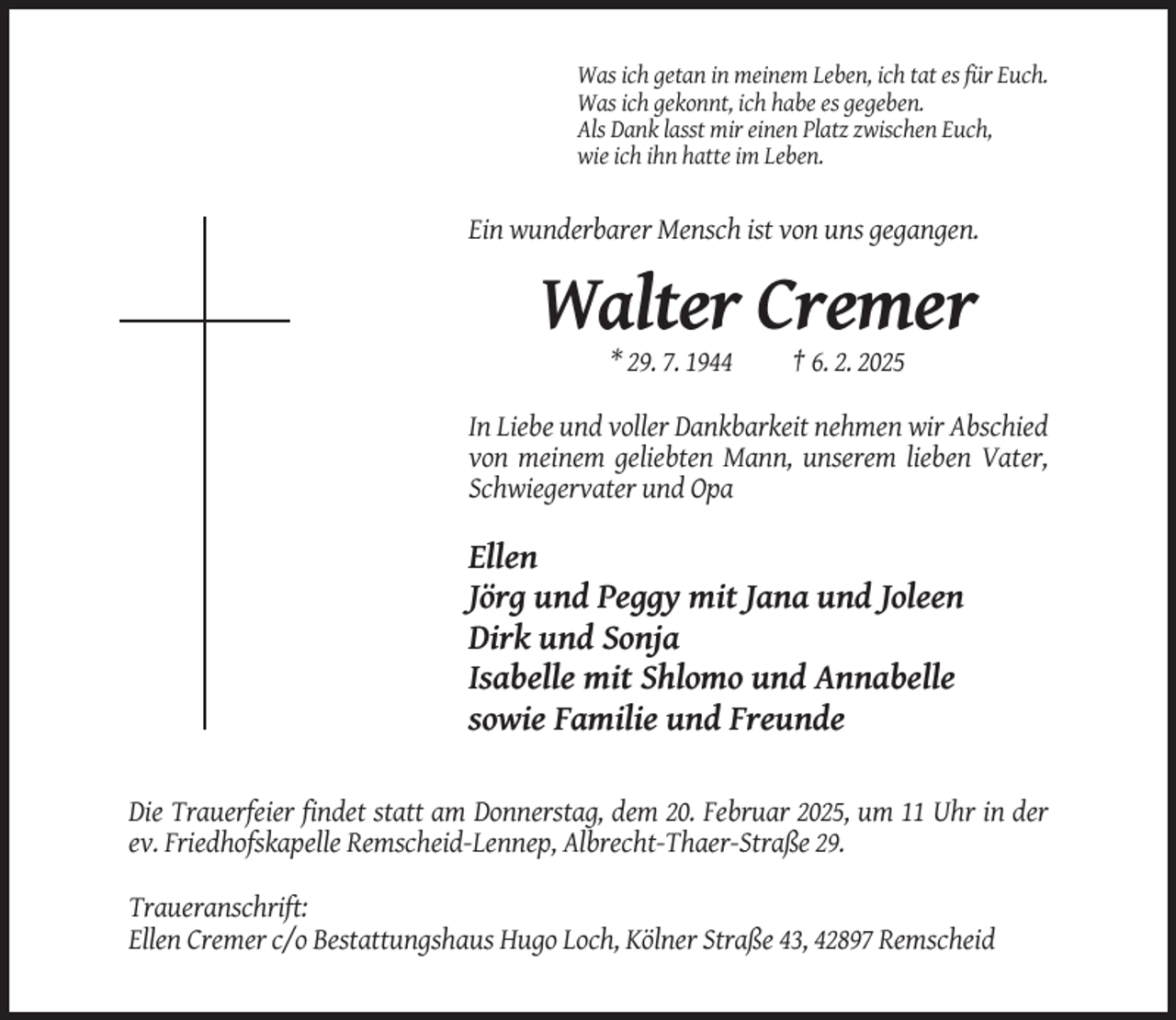 <p>Was ich getan in meinem Leben, ich tat es für Euch.<br />Was ich gekonnt, ich habe es gegeben.<br />Als Dank lasst mir einen Platz zwischen Euch,<br />wie ich ihn hatte im Leben.</p><p>Ein wunderbarer Mensch ist von uns gegangen.</p><p>Walter Cremer<br />* 29. 7. 1944</p><p>† 6. 2. 2025</p><p>In Liebe und voller Dankbarkeit nehmen wir Abschied<br />von meinem geliebten Mann, unserem lieben Vater,<br />Schwiegervater und Opa</p><p>Ellen<br />Jörg und Peggy mit Jana und Joleen<br />Dirk und Sonja<br />Isabelle mit Shlomo und Annabelle<br />sowie Familie und Freunde<br />Die Trauerfeier findet statt am Donnerstag, dem 20. Februar 2025, um 11 Uhr in der<br />ev. Friedhofskapelle Remscheid-Lennep, Albrecht-Thaer-Straße 29.<br />Traueranschrift:<br />Ellen Cremer c/o Bestattungshaus Hugo Loch, Kölner Straße 43, 42897 Remscheid</p>