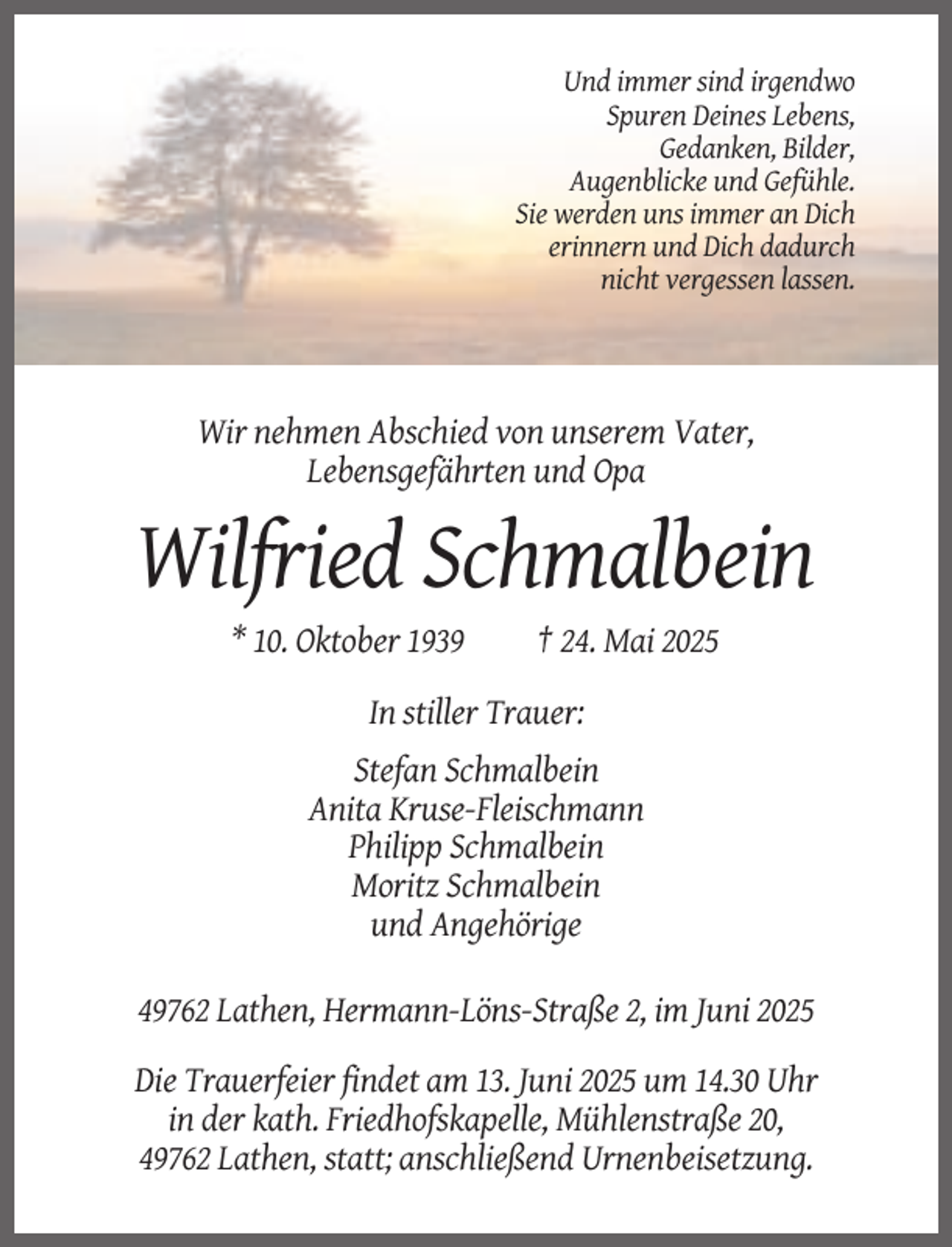 <p>Und immer sind irgendwo<br />Spuren Deines Lebens,<br />Gedanken, Bilder,<br />Augenblicke und Gefühle.<br />Sie werden uns immer an Dich<br />erinnern und Dich dadurch<br />nicht vergessen lassen.</p><p>Wir nehmen Abschied von unserem Vater,<br />Lebensgefährten und Opa</p><p>Wilfried Schmalbein<br />* 10. Oktober 1939</p><p>† 24. Mai 2025</p><p>In stiller Trauer:<br />Stefan Schmalbein<br />Anita Kruse-Fleischmann<br />Philipp Schmalbein<br />Moritz Schmalbein<br />und Angehörige<br />49762 Lathen, Hermann-Löns-Straße 2, im Juni 2025<br />Die Trauerfeier findet am 13. Juni 2025 um 14.30 Uhr<br />in der kath. Friedhofskapelle, Mühlenstraße 20,<br />49762 Lathen, statt; anschließend Urnenbeisetzung.</p>