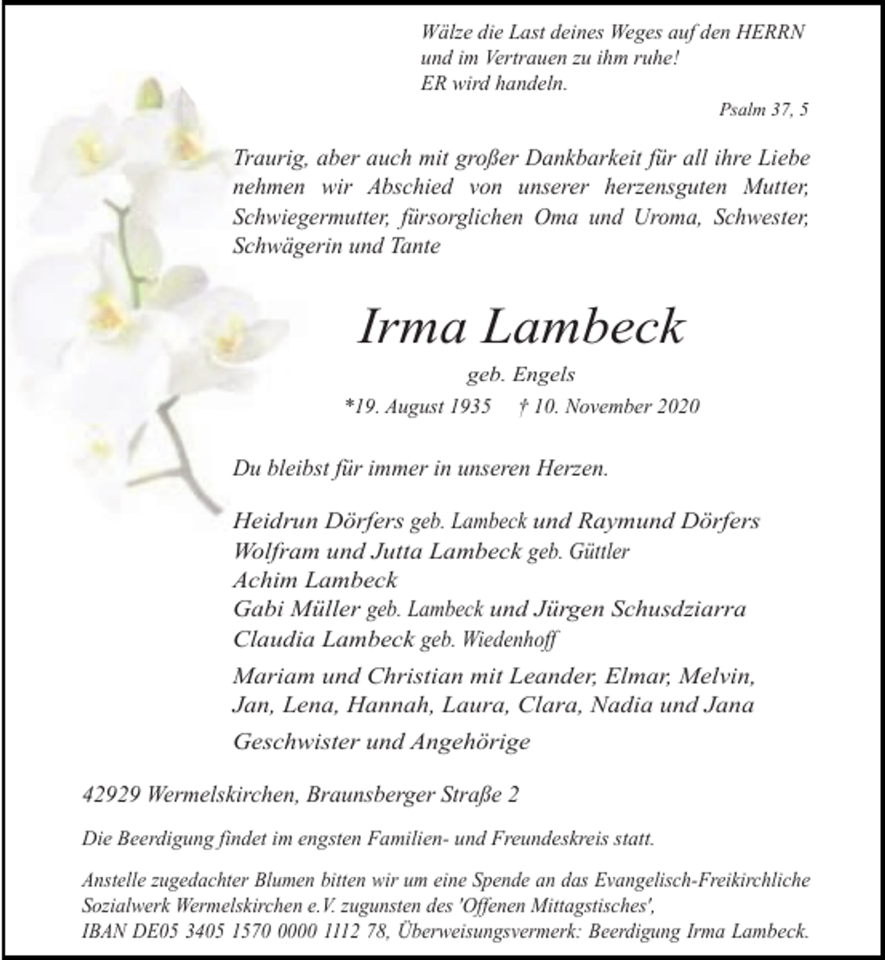 <p>Wälze die Last deines Weges auf den HERRN<br />und im Vertrauen zu ihm ruhe!<br />ER wird handeln.<br />Psalm 37, 5</p><p>Traurig, aber auch mit großer Dankbarkeit für all ihre Liebe<br />nehmen wir Abschied von unserer herzensguten Mutter,<br />Schwiegermutter, fürsorglichen Oma und Uroma, Schwester,<br />Schwägerin und Tante</p><p>Irma Lambeck<br />geb. Engels<br />*19. August 1935 † 10. November 2020</p><p>Du bleibst für immer in unseren Herzen.<br />Heidrun Dörfers geb. Lambeck und Raymund Dörfers<br />Wolfram und Jutta Lambeck geb. Güttler<br />Achim Lambeck<br />Gabi Müller geb. Lambeck und Jürgen Schusdziarra<br />Claudia Lambeck geb. Wiedenhoff<br />Mariam und Christian mit Leander, Elmar, Melvin,<br />Jan, Lena, Hannah, Laura, Clara, Nadia und Jana<br />Geschwister und Angehörige</p><p>42929 Wermelskirchen, Braunsberger Straße 2<br />Die Beerdigung findet im engsten Familien- und Freundeskreis statt.</p><p>Anstelle zugedachter Blumen bitten wir um eine Spende an das Evangelisch-Freikirchliche<br />Sozialwerk Wermelskirchen e.V. zugunsten des 'Offenen Mittagstisches',<br />IBAN DE05 3405 157000 1112 78, Überweisungsvermerk: Beerdigung Irma Lambeck.</p>