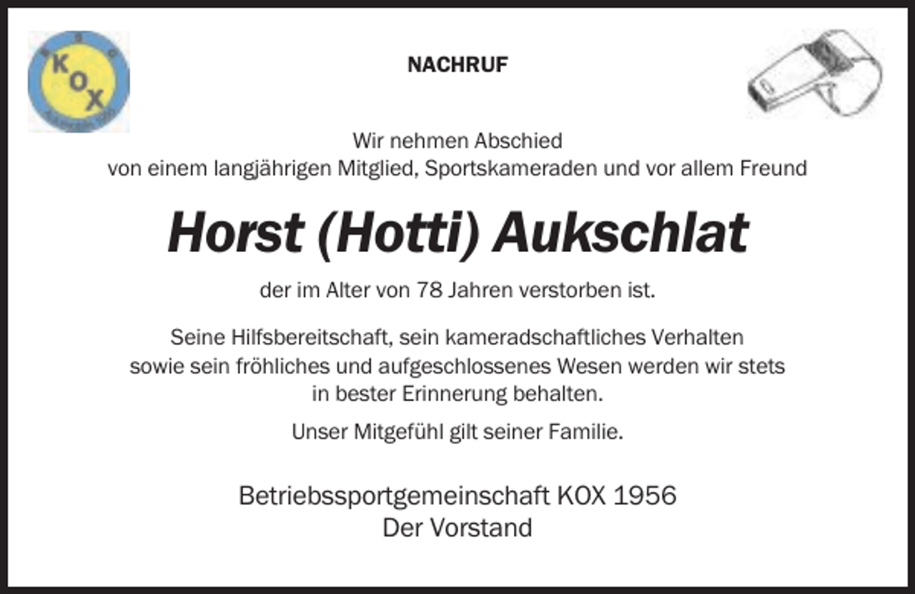 <p>NACHRUF<br />Wir nehmen Abschied<br />von einem langjährigen Mitglied, Sportskameraden und vor allem Freund</p><p>Horst (Hotti) Aukschlat<br />der im Alter von 78 Jahren verstorben ist.<br />Seine Hilfsbereitschaft, sein kameradschaftliches Verhalten<br />sowie sein fröhliches und aufgeschlossenes Wesen werden wir stets<br />in bester Erinnerung behalten.<br />Unser Mitgefühl gilt seiner Familie.</p><p>Betriebssportgemeinschaft KOX 1956<br />Der Vorstand</p>