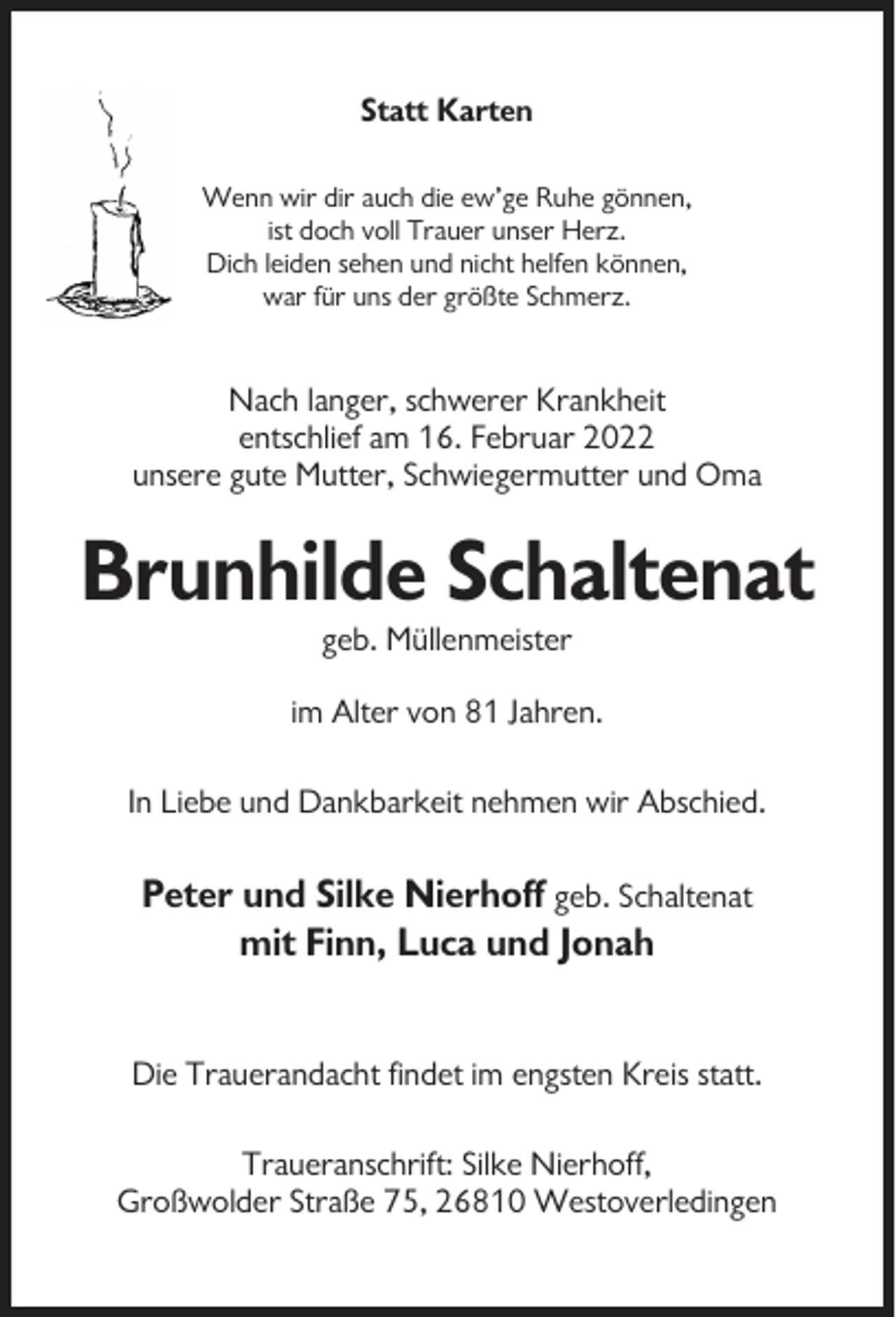 <p>Statt Karten<br />Wenn wir dir auch die ew’ge Ruhe gönnen,<br />ist doch voll Trauer unser Herz.<br />Dich leiden sehen und nicht helfen können,<br />war für uns der größte Schmerz.</p><p>Nach langer, schwerer Krankheit<br />entschlief am 16. Februar 2022<br />unsere gute Mutter, Schwiegermutter und Oma</p><p>Brunhilde Schaltenat<br />geb. Müllenmeister<br />im Alter von 81 Jahren.<br />In Liebe und Dankbarkeit nehmen wir Abschied.</p><p>Peter und Silke Nierhoff geb. Schaltenat<br />mit Finn, Luca und Jonah<br />Die Trauerandacht findet im engsten Kreis statt.<br />Traueranschrift: Silke Nierhoff,<br />Großwolder Straße 75, 26810 Westoverledingen</p>