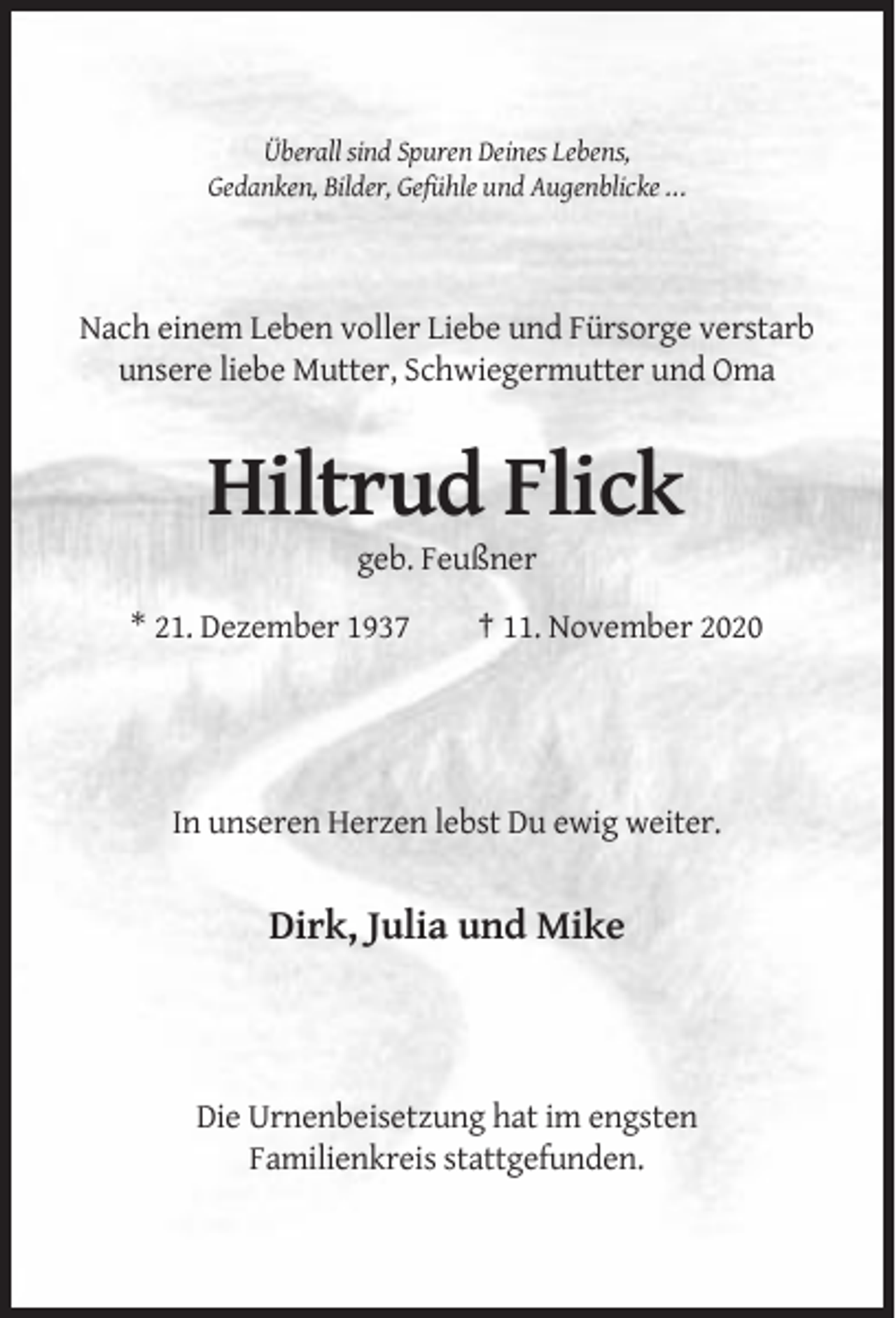 <p>Überall sind Spuren Deines Lebens,<br />Gedanken, Bilder, Gefühle und Augenblicke ...</p><p>Nach einem Leben voller Liebe und Fürsorge verstarb<br />unsere liebe Mutter, Schwiegermutter und Oma</p><p>Hiltrud Flick<br />geb. Feußner<br />* 21. Dezember 1937</p><p>† 11. November 2020</p><p>In unseren Herzen lebst Du ewig weiter.</p><p>Dirk, Julia und Mike</p><p>Die Urnenbeisetzung hat im engsten<br />Familienkreis stattgefunden.</p>