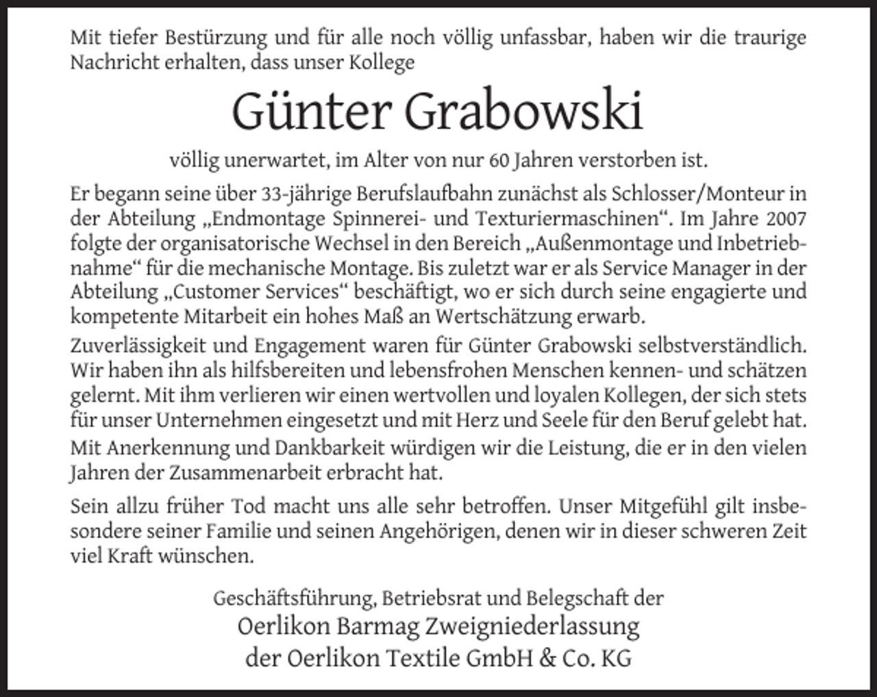<p>Mit tiefer Bestürzung und für alle noch völlig unfassbar, haben wir die traurige<br />Nachricht erhalten, dass unser Kollege</p><p>Günter Grabowski<br />völlig unerwartet, im Alter von nur 60 Jahren verstorben ist.<br />Er begann seine über 33-jährige Berufslaufbahn zunächst als Schlosser/Monteur in<br />der Abteilung „Endmontage Spinnerei- und Texturiermaschinen“. Im Jahre 2007<br />folgte der organisatorische Wechsel in den Bereich „Außenmontage und Inbetriebnahme“ für die mechanische Montage. Bis zuletzt war er als Service Manager in der<br />Abteilung „Customer Services“ beschäftigt, wo er sich durch seine engagierte und<br />kompetente Mitarbeit ein hohes Maß an Wertschätzung erwarb.<br />Zuverlässigkeit und Engagement waren für Günter Grabowski selbstverständlich.<br />Wir haben ihn als hilfsbereiten und lebensfrohen Menschen kennen- und schätzen<br />gelernt. Mit ihm verlieren wir einen wertvollen und loyalen Kollegen, der sich stets<br />für unser Unternehmen eingesetzt und mit Herz und Seele für den Beruf gelebt hat.<br />Mit Anerkennung und Dankbarkeit würdigen wir die Leistung, die er in den vielen<br />Jahren der Zusammenarbeit erbracht hat.<br />Sein allzu früher Tod macht uns alle sehr betroffen. Unser Mitgefühl gilt insbesondere seiner Familie und seinen Angehörigen, denen wir in dieser schweren Zeit<br />viel Kraft wünschen.<br />Geschäftsführung, Betriebsrat und Belegschaft der</p><p>Oerlikon Barmag Zweigniederlassung<br />der Oerlikon Textile GmbH &amp; Co. KG</p>