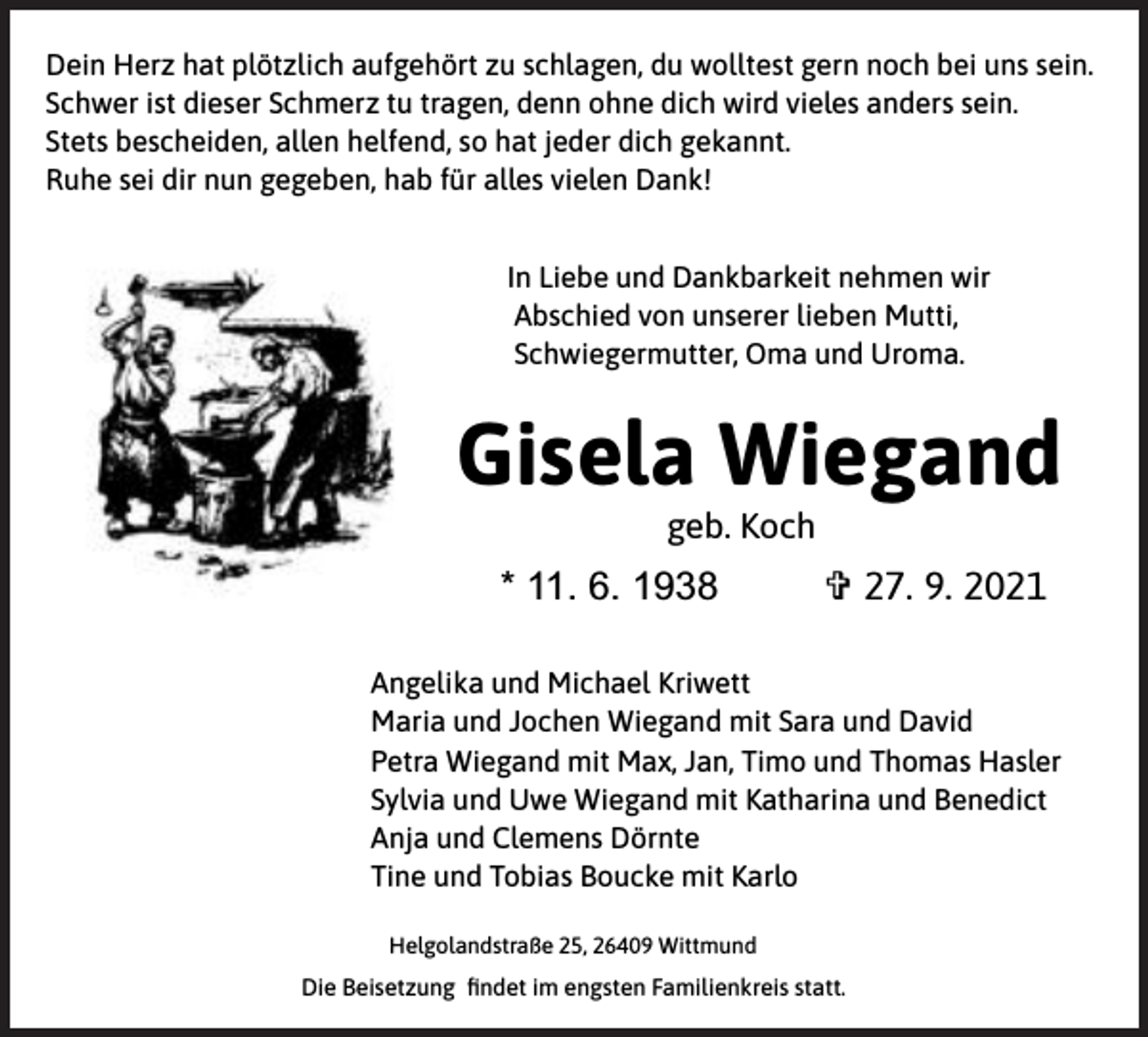 <p>Dein Herz hat plötzlich aufgehört zu schlagen, du wolltest gern noch bei uns sein.<br />Schwer ist dieser Schmerz tu tragen, denn ohne dich wird vieles anders sein.<br />Stets bescheiden, allen helfend, so hat jeder dich gekannt.<br />Ruhe sei dir nun gegeben, hab für alles vielen Dank!<br />In Liebe und Dankbarkeit nehmen wir<br />Abschied von unserer lieben Mutti,<br />Schwiegermutter, Oma und Uroma.</p><p>Gisela Wiegand<br />geb. Koch</p><p>* 11. 6. 1938</p><p>V 27. 9. 2021</p><p>Angelika und Michael Kriwett<br />Maria und Jochen Wiegand mit Sara und David<br />Petra Wiegand mit Max, Jan, Timo und Thomas Hasler<br />Sylvia und Uwe Wiegand mit Katharina und Benedict<br />Anja und Clemens Dörnte<br />Tine und Tobias Boucke mit Karlo<br />Helgolandstraße 25, 26409 Wittmund</p><p>Die Beisetzung ﬁndet im engsten Familienkreis statt.</p>
