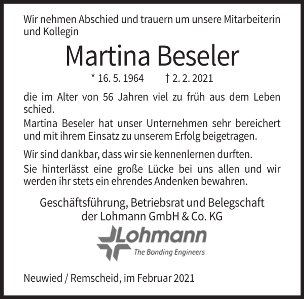 <p>Wir nehmen Abschied und trauern um unsere Mitarbeiterin<br />und Kollegin</p><p>Martina Beseler<br />* 16. 5. 1964</p><p>† 2. 2. 2021</p><p>die im Alter von 56 Jahren viel zu früh aus dem Leben<br />schied.<br />Martina Beseler hat unser Unternehmen sehr bereichert<br />und mit ihrem Einsatz zu unserem Erfolg beigetragen.<br />Wir sind dankbar, dass wir sie kennenlernen durften.<br />Sie hinterlässt eine große Lücke bei uns allen und wir<br />werden ihr stets ein ehrendes Andenken bewahren.</p><p>Geschäftsführung, Betriebsrat und Belegschaft<br />der Lohmann GmbH &amp; Co. KG</p><p>Neuwied / Remscheid, im Februar 2021</p>