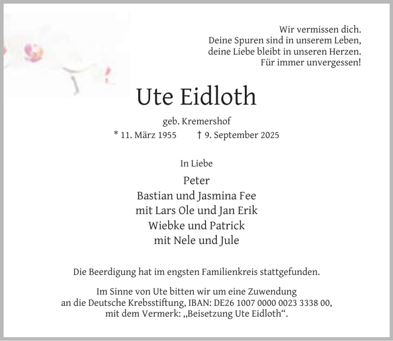 <p>Wir vermissen dich.<br />Deine Spuren sind in unserem Leben,<br />deine Liebe bleibt in unseren Herzen.<br />Für immer unvergessen!</p><p>Ute Eidloth<br />geb. Kremershof<br />* 11. März 1955<br />† 9. September 2025<br />In Liebe</p><p>Peter<br />Bastian und Jasmina Fee<br />mit Lars Ole und Jan Erik<br />Wiebke und Patrick<br />mit Nele und Jule<br />Die Beerdigung hat im engsten Familienkreis stattgefunden.<br />Im Sinne von Ute bitten wir um eine Zuwendung<br />an die Deutsche Krebsstiftung, IBAN: DE26 1007 002338 00,<br />mit dem Vermerk: ,,Beisetzung Ute Eidloth“.</p>