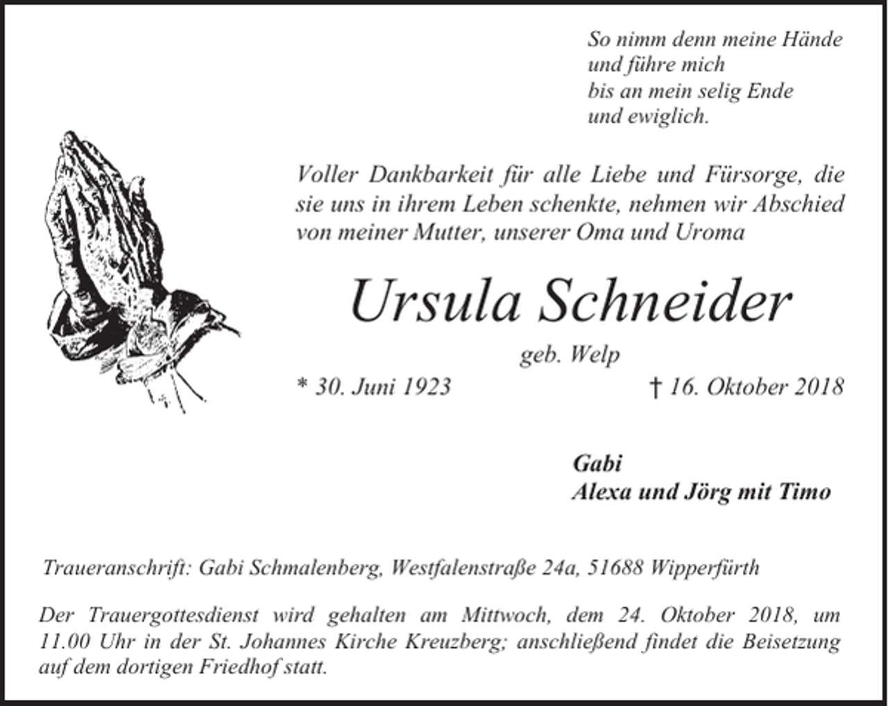 <p>So nimm denn meine Hände<br />und führe mich<br />bis an mein selig Ende<br />und ewiglich.</p><p>Voller Dankbarkeit für alle Liebe und Fürsorge, die<br />sie uns in ihrem Leben schenkte, nehmen wir Abschied<br />von meiner Mutter, unserer Oma und Uroma</p><p>Ursula Schneider<br />geb. Welp</p><p>* 30. Juni 1923</p><p>† 16. Oktober 2018<br />Gabi<br />Alexa und Jörg mit Timo</p><p>Traueranschrift: Gabi Schmalenberg, Westfalenstraße 24a, 51688 Wipperfürth<br />Der Trauergottesdienst wird gehalten am Mittwoch, dem 24. Oktober 2018, um<br />11.00 Uhr in der St. Johannes Kirche Kreuzberg; anschließend findet die Beisetzung<br />auf dem dortigen Friedhof statt.</p>