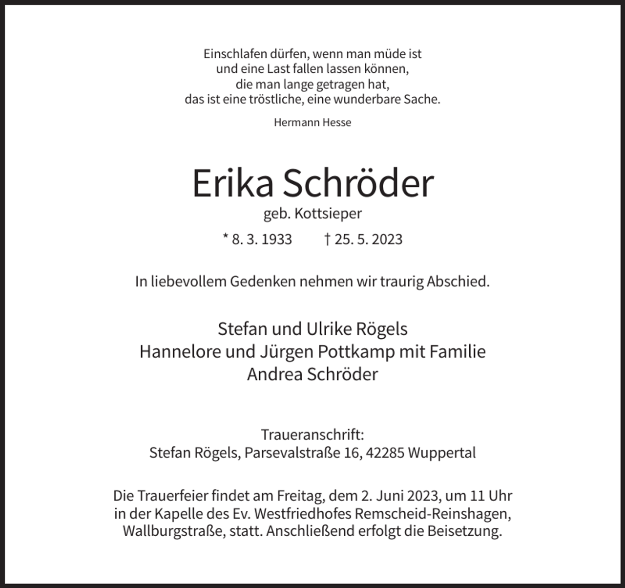 <p>Einschlafen dürfen, wenn man müde ist<br />und eine Last fallen lassen können,<br />die man lange getragen hat,<br />das ist eine tröstliche, eine wunderbare Sache.<br />Hermann Hesse</p><p>Erika Schröder<br />geb. Kottsieper<br />* 8. 3. 1933</p><p>† 25. 5. 2023</p><p>In liebevollem Gedenken nehmen wir traurig Abschied.</p><p>Stefan und Ulrike Rögels<br />Hannelore und Jürgen Pottkamp mit Familie<br />Andrea Schröder<br />Traueranschrift:<br />Stefan Rögels, Parsevalstraße 16, 42285 Wuppertal<br />Die Trauerfeier findet am Freitag, dem 2. Juni 2023, um 11 Uhr<br />in der Kapelle des Ev. Westfriedhofes Remscheid-Reinshagen,<br />Wallburgstraße, statt. Anschließend erfolgt die Beisetzung.</p>
