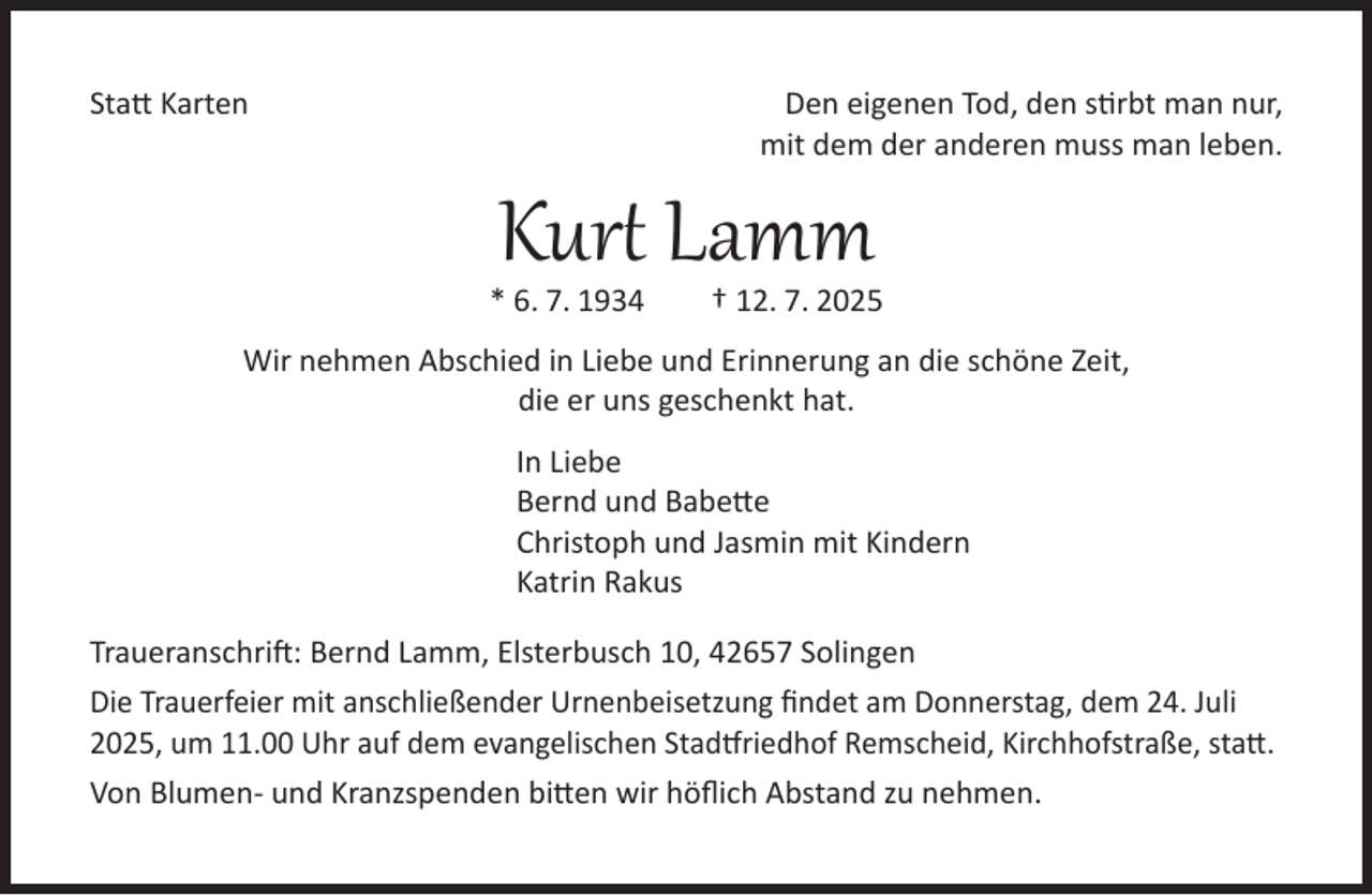 <p>Statt Karten</p><p>Den eigenen Tod, den stirbt man nur,<br />mit dem der anderen muss man leben.</p><p>Kurt Lamm</p><p>* 6. 7. 1934</p><p>† 12. 7. 2025</p><p>Wir nehmen Abschied in Liebe und Erinnerung an die schöne Zeit,<br />die er uns geschenkt hat.<br />In Liebe<br />Bernd und Babette<br />Christoph und Jasmin mit Kindern<br />Katrin Rakus<br />Traueranschrift: Bernd Lamm, Elsterbusch 10, 42657 Solingen<br />Die Trauerfeier mit anschließender Urnenbeisetzung findet am Donnerstag, dem 24. Juli<br />2025, um 11.00 Uhr auf dem evangelischen Stadtfriedhof Remscheid, Kirchhofstraße, statt.<br />Von Blumen- und Kranzspenden bitten wir höflich Abstand zu nehmen.</p>