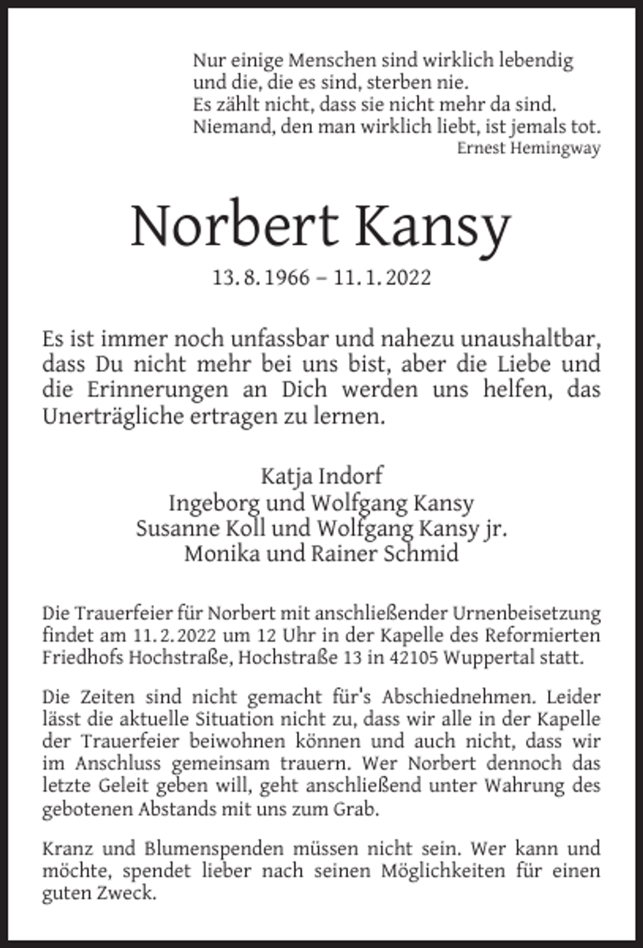 <p>Nur einige Menschen sind wirklich lebendig<br />und die, die es sind, sterben nie.<br />Es zählt nicht, dass sie nicht mehr da sind.<br />Niemand, den man wirklich liebt, ist jemals tot.<br />Ernest Hemingway</p><p>Norbert Kansy<br />13. 8. 1966 – 11. 1. 2022</p><p>Es ist immer noch unfassbar und nahezu unaushaltbar,<br />dass Du nicht mehr bei uns bist, aber die Liebe und<br />die Erinnerungen an Dich werden uns helfen, das<br />Unerträgliche ertragen zu lernen.<br />Katja Indorf<br />Ingeborg und Wolfgang Kansy<br />Susanne Koll und Wolfgang Kansy jr.<br />Monika und Rainer Schmid<br />Die Trauerfeier für Norbert mit anschließender Urnenbeisetzung<br />ﬁndet am 11. 2. 2022 um 12 Uhr in der Kapelle des Reformierten<br />Friedhofs Hochstraße, Hochstraße 13 in 42105 Wuppertal statt.<br />Die Zeiten sind nicht gemacht für's Abschiednehmen. Leider<br />lässt die aktuelle Situation nicht zu, dass wir alle in der Kapelle<br />der Trauerfeier beiwohnen können und auch nicht, dass wir<br />im Anschluss gemeinsam trauern. Wer Norbert dennoch das<br />letzte Geleit geben will, geht anschließend unter Wahrung des<br />gebotenen Abstands mit uns zum Grab.<br />Kranz und Blumenspenden müssen nicht sein. Wer kann und<br />möchte, spendet lieber nach seinen Möglichkeiten für einen<br />guten Zweck.</p>
