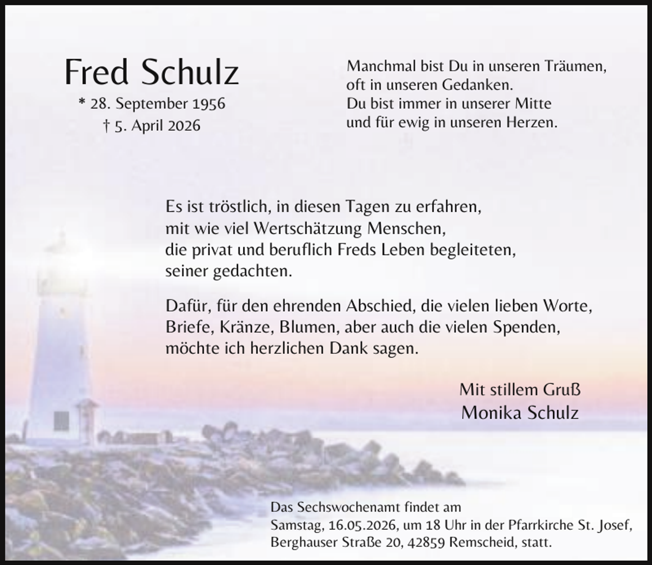 <p>Fred Schulz<br />* 28. September 1956<br />† 5. April 2026</p><p>Manchmal bist Du in unseren Träumen,<br />oft in unseren Gedanken.<br />Du bist immer in unserer Mitte<br />und für ewig in unseren Herzen.</p><p>Es ist tröstlich, in diesen Tagen zu erfahren,<br />mit wie viel Wertschätzung Menschen,<br />die privat und beruflich Freds Leben begleiteten,<br />seiner gedachten.<br />Dafür, für den ehrenden Abschied, die vielen lieben Worte,<br />Briefe, Kränze, Blumen, aber auch die vielen Spenden,<br />möchte ich herzlichen Dank sagen.<br />Mit stillem Gruß</p><p>Monika Schulz</p><p>Das Sechswochenamt findet am<br />Samstag, 16.05.2026, um 18 Uhr in der Pfarrkirche St. Josef,<br />Berghauser Straße 20, 42859 Remscheid, statt.</p>