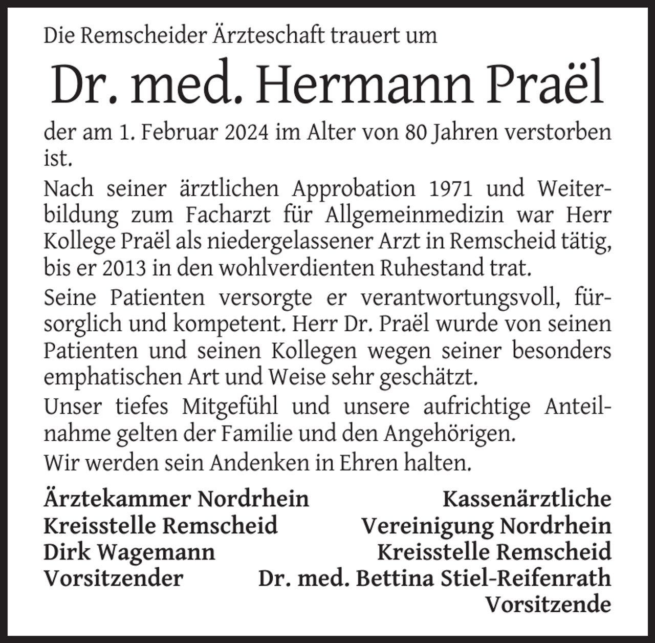 <p>Die Remscheider Ärzteschaft trauert um</p><p>Dr. med. Hermann Praël<br />der am 1. Februar 2024 im Alter von 80 Jahren verstorben<br />ist.<br />Nach seiner ärztlichen Approbation 1971 und Weiterbildung zum Facharzt für Allgemeinmedizin war Herr<br />Kollege Praël als niedergelassener Arzt in Remscheid tätig,<br />bis er 2013 in den wohlverdienten Ruhestand trat.<br />Seine Patienten versorgte er verantwortungsvoll, fürsorglich und kompetent. Herr Dr. Praël wurde von seinen<br />Patienten und seinen Kollegen wegen seiner besonders<br />emphatischen Art und Weise sehr geschätzt.<br />Unser tiefes Mitgefühl und unsere aufrichtige Anteilnahme gelten der Familie und den Angehörigen.<br />Wir werden sein Andenken in Ehren halten.<br />Ärztekammer Nordrhein<br />Kassenärztliche<br />Kreisstelle Remscheid<br />Vereinigung Nordrhein<br />Dirk Wagemann<br />Kreisstelle Remscheid<br />Vorsitzender<br />Dr. med. Bettina Stiel-Reifenrath<br />Vorsitzende</p>
