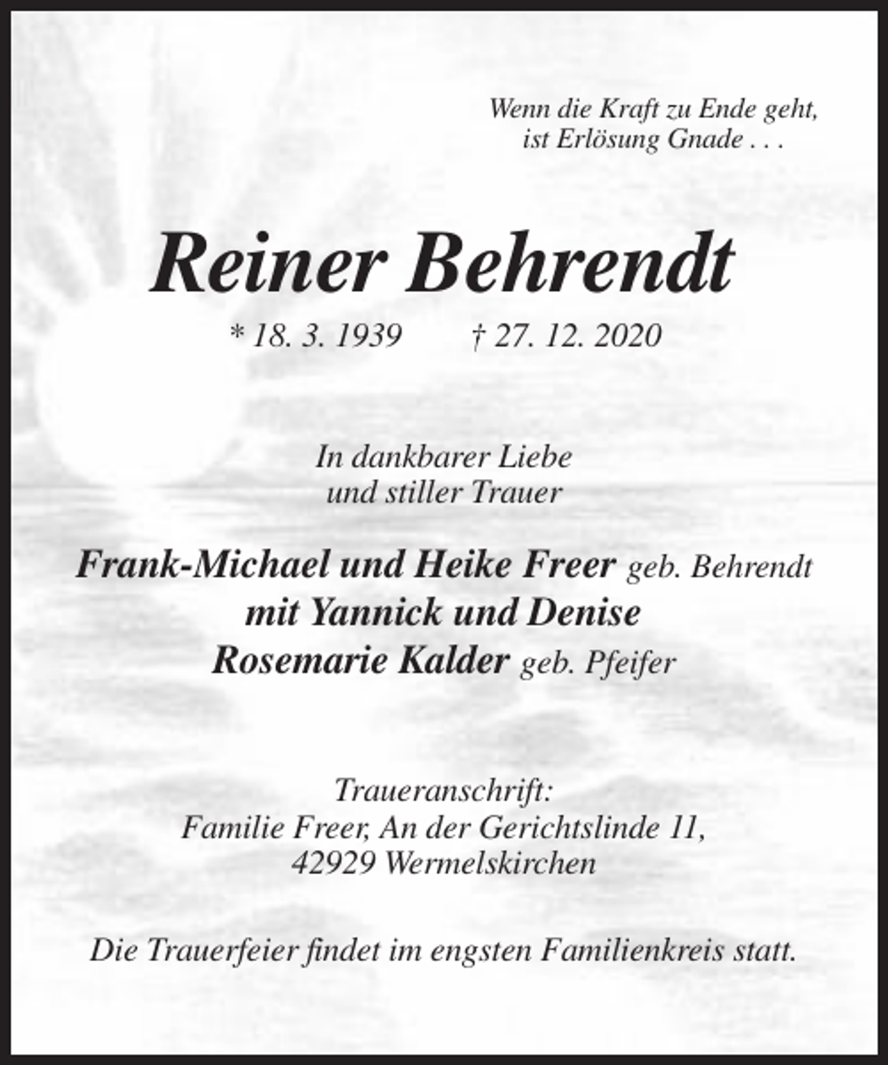 <p>Wenn die Kraft zu Ende geht,<br />ist Erlösung Gnade . . .</p><p>Reiner Behrendt<br />* 18. 3. 1939</p><p>† 27. 12. 2020</p><p>In dankbarer Liebe<br />und stiller Trauer</p><p>Frank-Michael und Heike Freer geb. Behrendt<br />mit Yannick und Denise<br />Rosemarie Kalder geb. Pfeifer<br />Traueranschrift:<br />Familie Freer, An der Gerichtslinde 11,<br />42929 Wermelskirchen<br />Die Trauerfeier findet im engsten Familienkreis statt.</p>