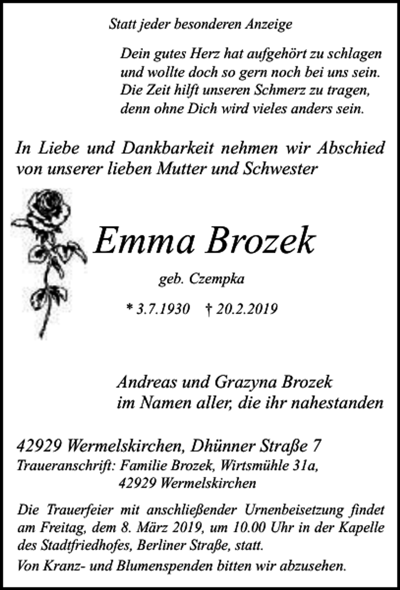 <p>Statt jeder besonderen Anzeige</p><p>Dein gutes Herz hat aufgehört zu schlagen<br />und wollte doch so gern noch bei uns sein.<br />Die Zeit hilft unseren Schmerz zu tragen,<br />denn ohne Dich wird vieles anders sein.</p><p>In Liebe und Dankbarkeit nehmen wir Abschied<br />von unserer lieben Mutter und Schwester</p><p>Emma Brozek<br />geb. Czempka<br />* 3.7.1930 † 20.2.2019</p><p>Andreas und Grazyna Brozek<br />im Namen aller, die ihr nahestanden<br />42929 Wermelskirchen, Dhünner Straße 7<br />Traueranschrift: Familie Brozek, Wirtsmühle 31a,<br />42929 Wermelskirchen</p><p>Die Trauerfeier mit anschließender Urnenbeisetzung findet<br />am Freitag, dem 8. März 2019, um 10.00 Uhr in der Kapelle<br />des Stadtfriedhofes, Berliner Straße, statt.<br />Von Kranz- und Blumenspenden bitten wir abzusehen.</p>