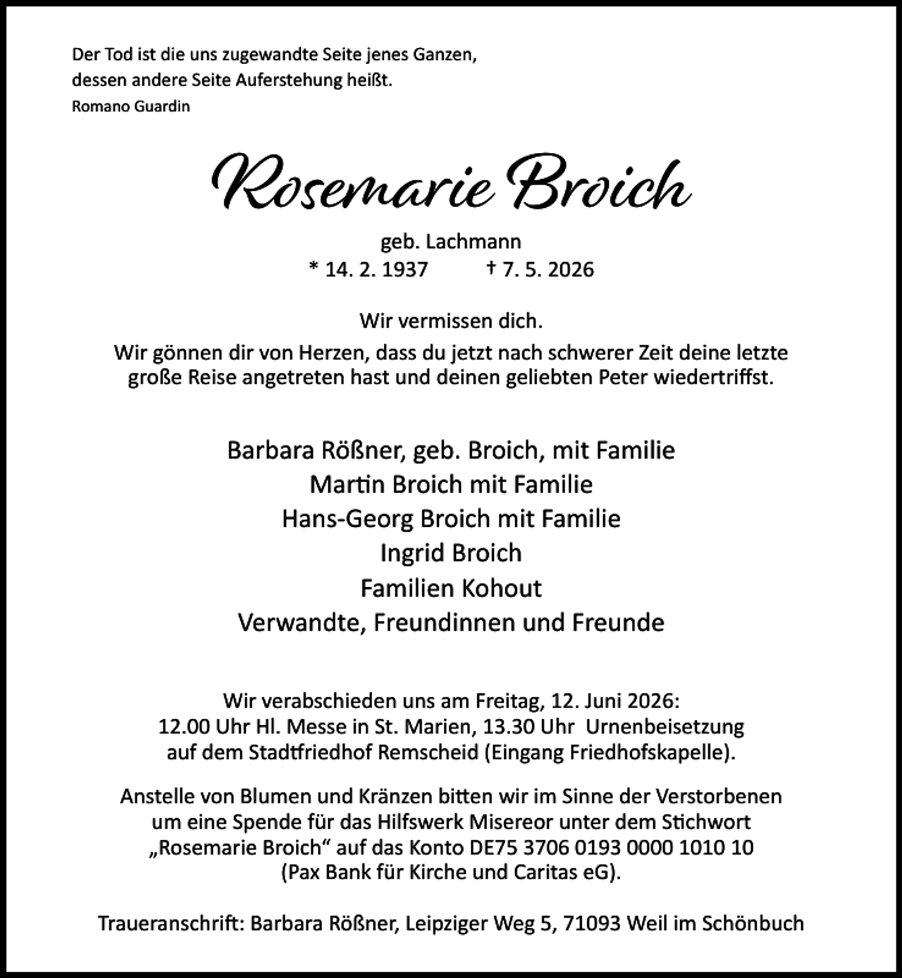 <p>Der Tod ist die uns zugewandte Seite jenes Ganzen,<br />dessen andere Seite Auferstehung heißt.<br />Romano Guardin</p><p>Rosemarie Broich<br />geb. Lachmann<br />* 14. 2. 1937<br />† 7. 5. 2026</p><p>Wir vermissen dich.<br />Wir gönnen dir von Herzen, dass du jetzt nach schwerer Zeit deine letzte<br />große Reise angetreten hast und deinen geliebten Peter wiedertriﬀst.</p><p>Barbara Rößner, geb. Broich, mit Familie<br />Mar n Broich mit Familie<br />Hans-Georg Broich mit Familie<br />Ingrid Broich<br />Familien Kohout<br />Verwandte, Freundinnen und Freunde<br />Wir verabschieden uns am Freitag, 12. Juni 2026:<br />12.00 Uhr Hl. Messe in St. Marien, 13.30 Uhr Urnenbeisetzung<br />auf dem Stad riedhof Remscheid (Eingang Friedhofskapelle).<br />Anstelle von Blumen und Kränzen bi en wir im Sinne der Verstorbenen<br />um eine Spende für das Hilfswerk Misereor unter dem S chwort<br />„Rosemarie Broich“ auf das Konto DE75 3706 0193 0000 10<br />(Pax Bank für Kirche und Caritas eG).<br />Traueranschri : Barbara Rößner, Leipziger Weg 5, 71093 Weil im Schönbuch</p>