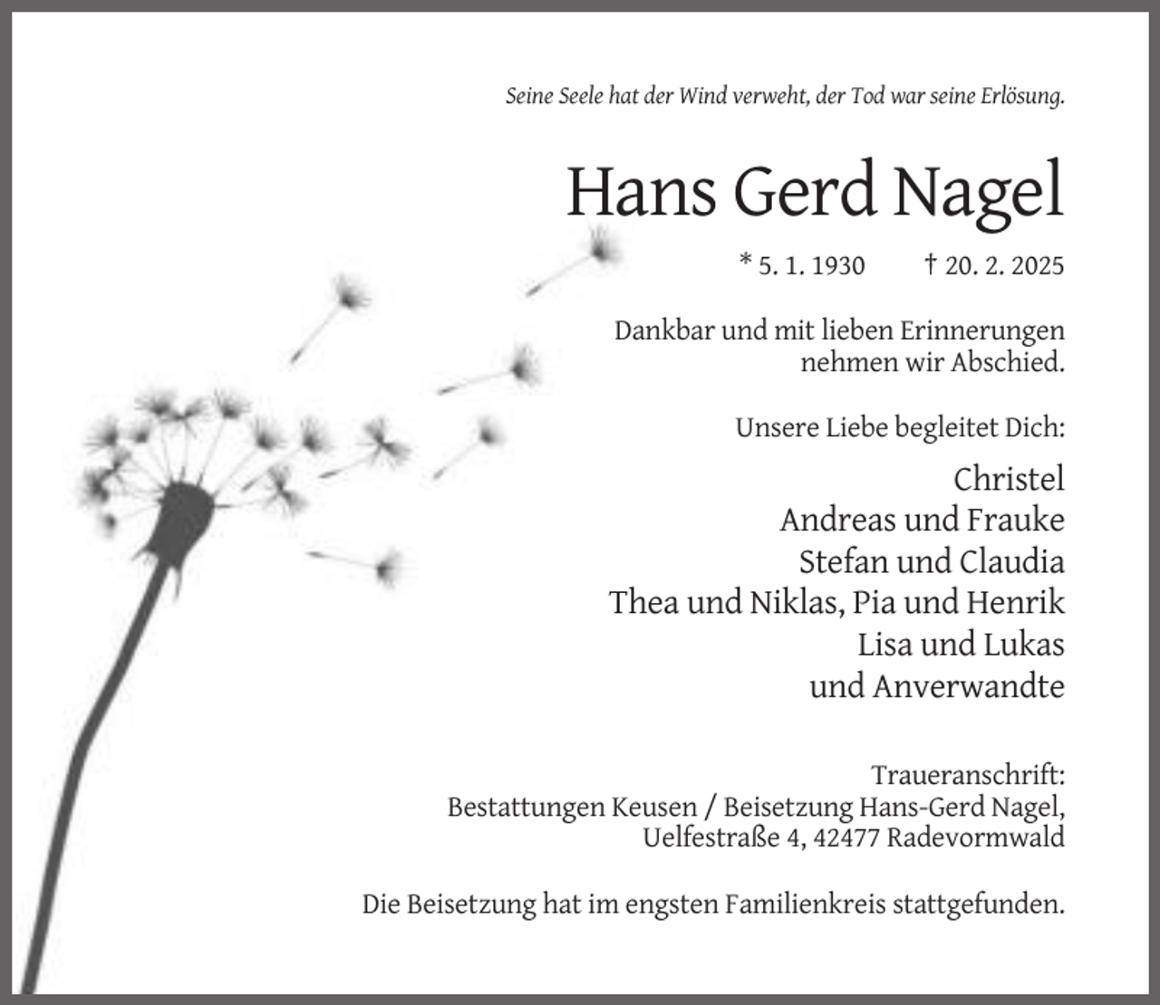 <p>Seine Seele hat der Wind verweht, der Tod war seine Erlösung.</p><p>Hans Gerd Nagel<br />* 5. 1. 1930</p><p>† 20. 2. 2025</p><p>Dankbar und mit lieben Erinnerungen<br />nehmen wir Abschied.<br />Unsere Liebe begleitet Dich:</p><p>Christel<br />Andreas und Frauke<br />Stefan und Claudia<br />Thea und Niklas, Pia und Henrik<br />Lisa und Lukas<br />und Anverwandte<br />Traueranschrift:<br />Bestattungen Keusen / Beisetzung Hans-Gerd Nagel,<br />Uelfestraße 4, 42477 Radevormwald<br />Die Beisetzung hat im engsten Familienkreis stattgefunden.</p>