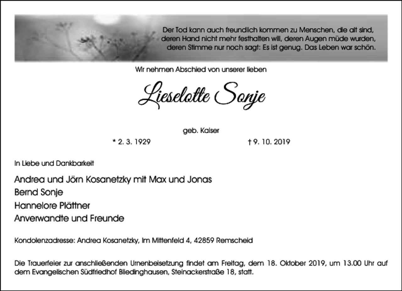 <p>Der Tod kann auch freundlich kommen zu Menschen, die alt sind,<br />deren Hand nicht mehr festhalten will, deren Augen müde wurden,<br />deren Stimme nur noch sagt: Es ist genug. Das Leben war schön.<br />Wir nehmen Abschied von unserer lieben</p><p>Lieselotte Sonje<br />geb. Kaiser<br />* 2. 3. 1929</p><p>† 9. 10. 2019</p><p>In Liebe und Dankbarkeit</p><p>Andrea und Jörn Kosanetzky mit Max und Jonas<br />Bernd Sonje<br />Hannelore Plättner<br />Anverwandte und Freunde<br />Kondolenzadresse: Andrea Kosanetzky, Im Mittenfeld 4, 42859 Remscheid<br />Die Trauerfeier zur anschließenden Urnenbeisetzung findet am Freitag, dem 18. Oktober 2019, um 13.00 Uhr auf<br />dem Evangelischen Südfriedhof Bliedinghausen, Steinackerstraße 18, statt.</p>