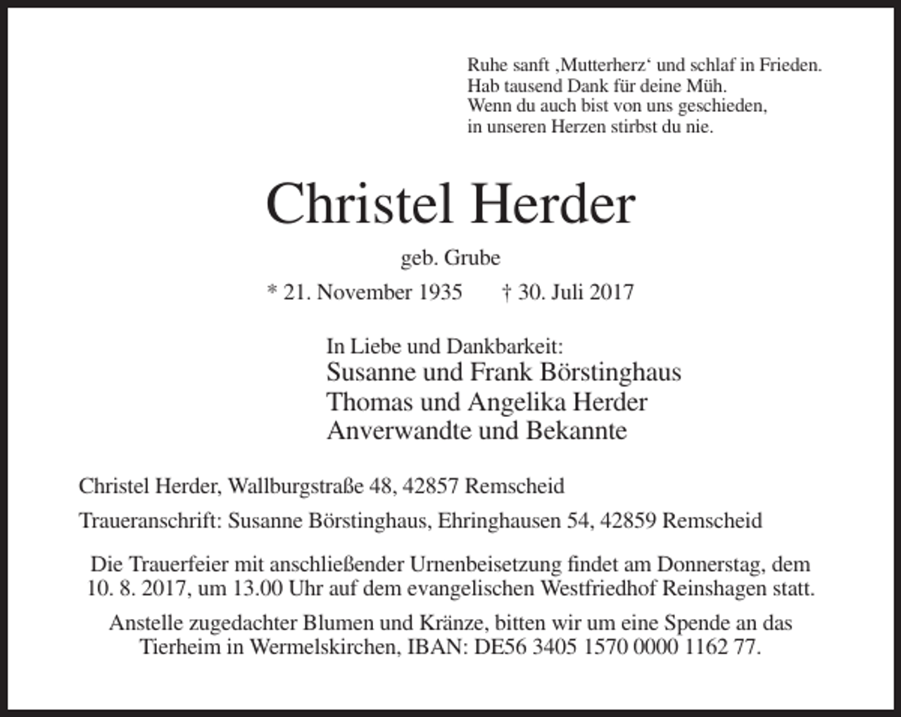 <p>Ruhe sanft ‚Mutterherz‘ und schlaf in Frieden.<br />Hab tausend Dank für deine Müh.<br />Wenn du auch bist von uns geschieden,<br />in unseren Herzen stirbst du nie.</p><p>Christel Herder<br />geb. Grube<br />* 21. November 1935<br />† 30. Juli 2017<br />In Liebe und Dankbarkeit:</p><p>Susanne und Frank Börstinghaus<br />Thomas und Angelika Herder<br />Anverwandte und Bekannte<br />Christel Herder, Wallburgstraße 48, 42857 Remscheid<br />Traueranschrift: Susanne Börstinghaus, Ehringhausen 54, 42859 Remscheid<br />Die Trauerfeier mit anschließender Urnenbeisetzung findet am Donnerstag, dem<br />10. 8. 2017, um 13.00 Uhr auf dem evangelischen Westfriedhof Reinshagen statt.<br />Anstelle zugedachter Blumen und Kränze, bitten wir um eine Spende an das<br />Tierheim in Wermelskirchen, IBAN: DE56 3405 157000 1162 77.</p>