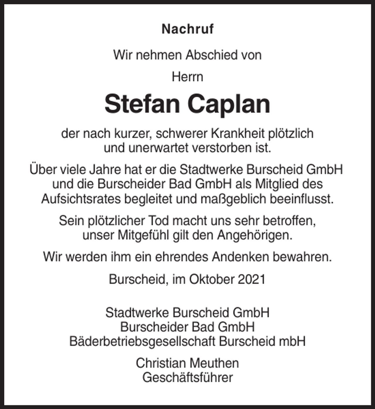 <p>Nachruf<br />Wir nehmen Abschied von<br />Herrn</p><p>Stefan Caplan<br />der nach kurzer, schwerer Krankheit plötzlich<br />und unerwartet verstorben ist.<br />Über viele Jahre hat er die Stadtwerke Burscheid GmbH<br />und die Burscheider Bad GmbH als Mitglied des<br />Aufsichtsrates begleitet und maßgeblich beeinflusst.<br />Sein plötzlicher Tod macht uns sehr betroffen,<br />unser Mitgefühl gilt den Angehörigen.<br />Wir werden ihm ein ehrendes Andenken bewahren.<br />Burscheid, im Oktober 2021<br />Stadtwerke Burscheid GmbH<br />Burscheider Bad GmbH<br />Bäderbetriebsgesellschaft Burscheid mbH<br />Christian Meuthen<br />Geschäftsführer</p>