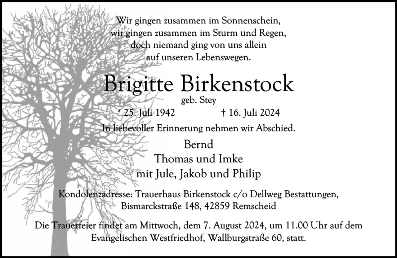 <p>Wir gingen zusammen im Sonnenschein,<br />wir gingen zusammen im Sturm und Regen,<br />doch niemand ging von uns allein<br />auf unseren Lebenswegen.</p><p>Brigitte Birkenstock<br />* 25. Juli 1942</p><p>geb. Stey</p><p>† 16. Juli 2024</p><p>In liebevoller Erinnerung nehmen wir Abschied.</p><p>Bernd<br />Thomas und Imke<br />mit Jule, Jakob und Philip<br />Kondolenzadresse: Trauerhaus Birkenstock c/o Dellweg Bestattungen,<br />Bismarckstraße 148, 42859 Remscheid<br />Die Trauerfeier findet am Mittwoch, dem 7. August 2024, um 11.00 Uhr auf dem<br />Evangelischen Westfriedhof, Wallburgstraße 60, statt.</p>