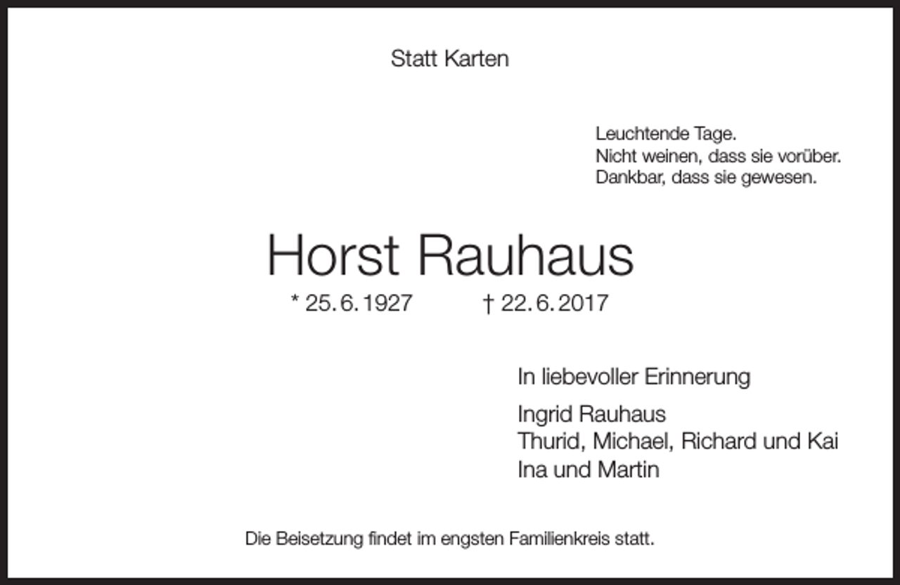 <p>Statt Karten<br />Leuchtende Tage.<br />Nicht weinen, dass sie vorüber.<br />Dankbar, dass sie gewesen.</p><p>Horst Rauhaus<br />* 25. 6. 1927</p><p>† 22. 6. 2017</p><p>In liebevoller Erinnerung<br />Ingrid Rauhaus<br />Thurid, Michael, Richard und Kai<br />Ina und Martin<br />Die Beisetzung findet im engsten Familienkreis statt.</p>