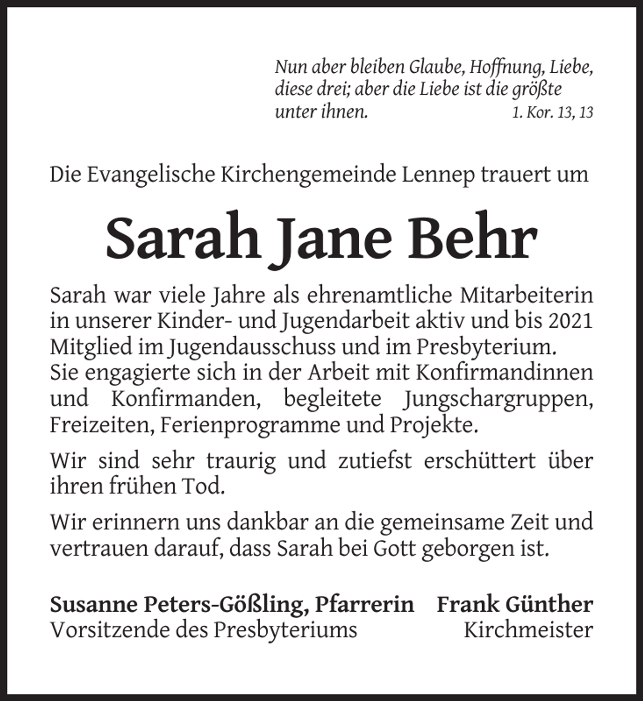 <p>Nun aber bleiben Glaube, Hoffnung, Liebe,<br />diese drei; aber die Liebe ist die größte<br />unter ihnen.<br />1. Kor. 13, 13</p><p>Die Evangelische Kirchengemeinde Lennep trauert um</p><p>Sarah Jane Behr<br />Sarah war viele Jahre als ehrenamtliche Mitarbeiterin<br />in unserer Kinder- und Jugendarbeit aktiv und bis 2021<br />Mitglied im Jugendausschuss und im Presbyterium.<br />Sie engagierte sich in der Arbeit mit Konfirmandinnen<br />und Konfirmanden, begleitete Jungschargruppen,<br />Freizeiten, Ferienprogramme und Projekte.<br />Wir sind sehr traurig und zutiefst erschüttert über<br />ihren frühen Tod.<br />Wir erinnern uns dankbar an die gemeinsame Zeit und<br />vertrauen darauf, dass Sarah bei Gott geborgen ist.<br />Susanne Peters-Gößling, Pfarrerin Frank Günther<br />Vorsitzende des Presbyteriums<br />Kirchmeister</p>