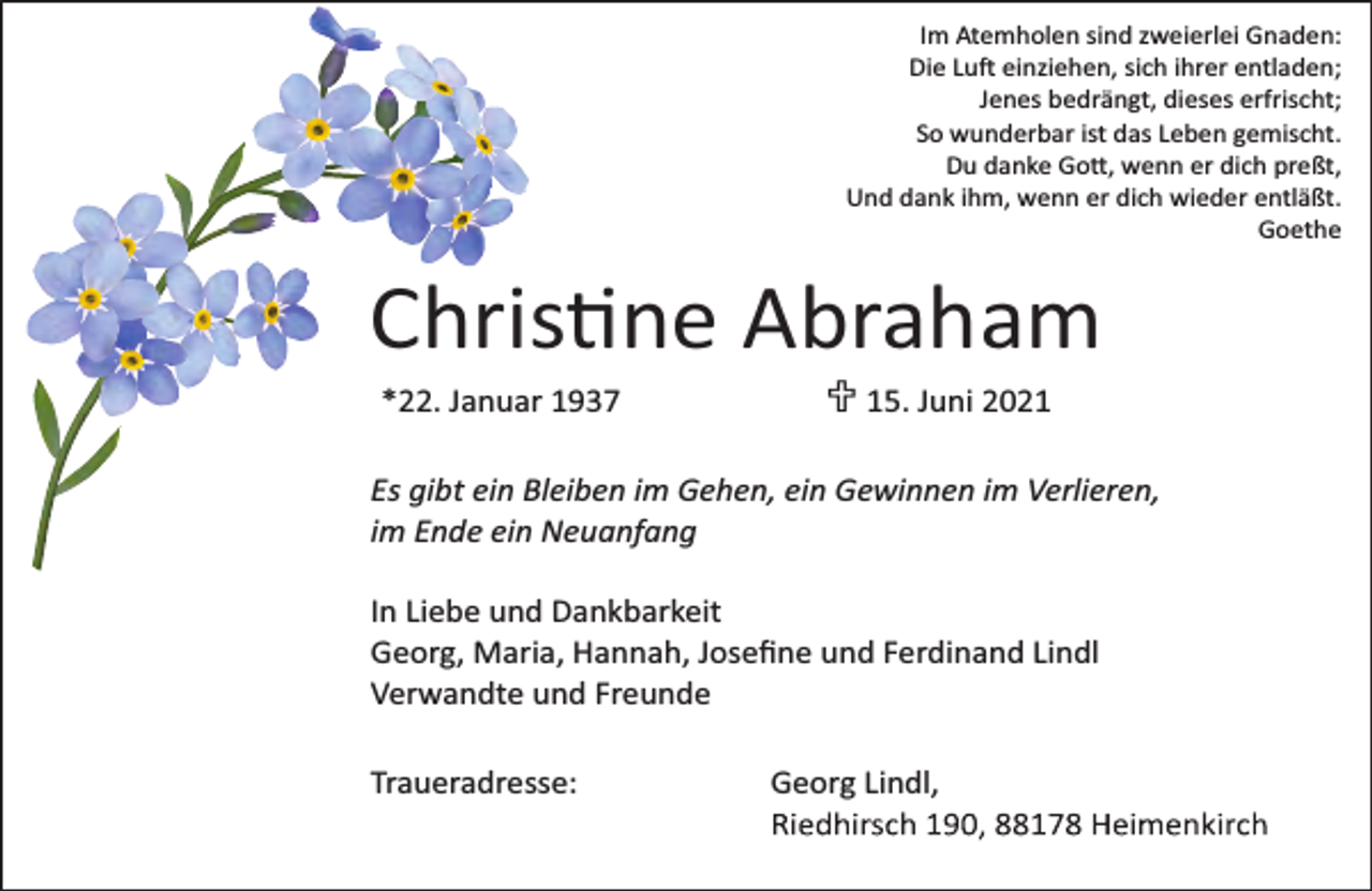 <p>Im Atemholen sind zweierlei Gnaden:<br />Die Lu einziehen, sich ihrer entladen;<br />Jenes bedrängt, dieses erfrischt;<br />So wunderbar ist das Leben gemischt.<br />Du danke Go , wenn er dich preßt,<br />Und dank ihm, wenn er dich wieder entläßt.<br />Goethe</p><p>Chris ne Abraham<br />*22. Januar 1937</p><p>U 15. Juni 2021</p><p>Es gibt ein Bleiben im Gehen, ein Gewinnen im Verlieren,<br />im Ende ein Neuanfang<br />In Liebe und Dankbarkeit<br />Georg, Maria, Hannah, Joseﬁne und Ferdinand Lindl<br />Verwandte und Freunde<br />Traueradresse:</p><p>Georg Lindl,</p>